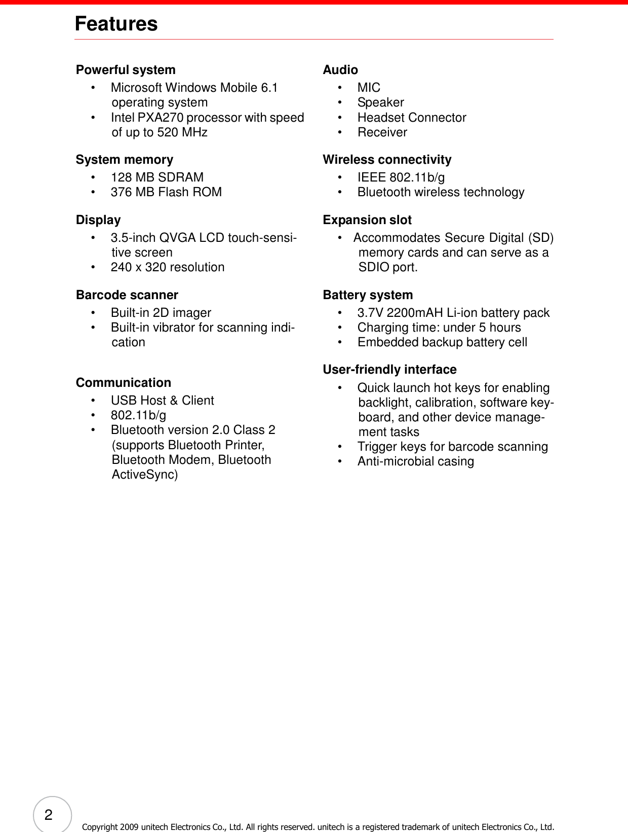 2 Copyright 2009 unitech Electronics Co., Ltd. All rights reserved. unitech is a registered trademark of unitech Electronics Co., Ltd.    Features    Powerful system •  Microsoft Windows Mobile 6.1 operating system •  Intel PXA270 processor with speed of up to 520 MHz  System memory •  128 MB SDRAM •  376 MB Flash ROM  Display •  3.5-inch QVGA LCD touch-sensi- tive screen •  240 x 320 resolution  Barcode scanner •  Built-in 2D imager •  Built-in vibrator for scanning indi- cation   Communication •  USB Host &amp; Client •  802.11b/g •  Bluetooth version 2.0 Class 2 (supports Bluetooth Printer, Bluetooth Modem, Bluetooth ActiveSync) Audio •  MIC •  Speaker •  Headset Connector •  Receiver  Wireless connectivity •  IEEE 802.11b/g •  Bluetooth wireless technology  Expansion slot •  Accommodates Secure Digital (SD) memory cards and can serve as a SDIO port.  Battery system •  3.7V 2200mAH Li-ion battery pack •  Charging time: under 5 hours •  Embedded backup battery cell  User-friendly interface •  Quick launch hot keys for enabling backlight, calibration, software key- board, and other device manage- ment tasks •  Trigger keys for barcode scanning •  Anti-microbial casing 