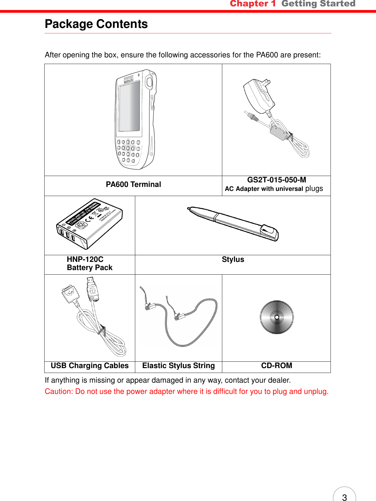 Chapter 1  Getting Started 3        Package Contents    After opening the box, ensure the following accessories for the PA600 are present:          PA600 Terminal GS2T-015-050-M AC Adapter with universal plugs        HNP-120C  Battery Pack Stylus                 USB Charging Cables Elastic Stylus String CD-ROM If anything is missing or appear damaged in any way, contact your dealer. Caution: Do not use the power adapter where it is difficult for you to plug and unplug.  