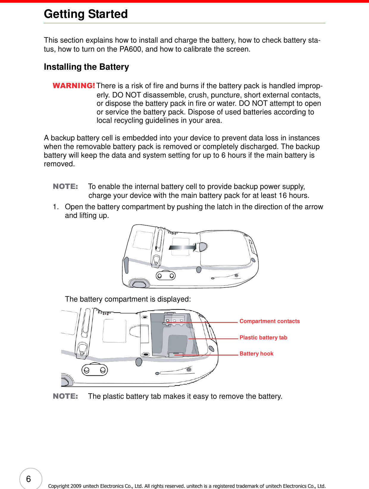 6 Copyright 2009 unitech Electronics Co., Ltd. All rights reserved. unitech is a registered trademark of unitech Electronics Co., Ltd. Getting Started           This section explains how to install and charge the battery, how to check battery sta- tus, how to turn on the PA600, and how to calibrate the screen.  Installing the Battery  WARNING! There is a risk of fire and burns if the battery pack is handled improp- erly. DO NOT disassemble, crush, puncture, short external contacts, or dispose the battery pack in fire or water. DO NOT attempt to open or service the battery pack. Dispose of used batteries according to local recycling guidelines in your area.  A backup battery cell is embedded into your device to prevent data loss in instances when the removable battery pack is removed or completely discharged. The backup battery will keep the data and system setting for up to 6 hours if the main battery is removed.   NOTE: To enable the internal battery cell to provide backup power supply, charge your device with the main battery pack for at least 16 hours. 1.   Open the battery compartment by pushing the latch in the direction of the arrow and lifting up.             The battery compartment is displayed:   Compartment contacts Plastic battery tab Battery hook     NOTE: The plastic battery tab makes it easy to remove the battery. 