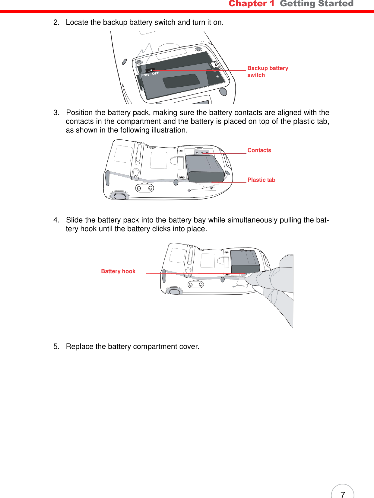 7 Chapter 1  Getting Started          2.   Locate the backup battery switch and turn it on.          Backup battery switch     3.   Position the battery pack, making sure the battery contacts are aligned with the contacts in the compartment and the battery is placed on top of the plastic tab, as shown in the following illustration.   Contacts     Plastic tab      4.   Slide the battery pack into the battery bay while simultaneously pulling the bat- tery hook until the battery clicks into place.      Battery hook            5.   Replace the battery compartment cover. 