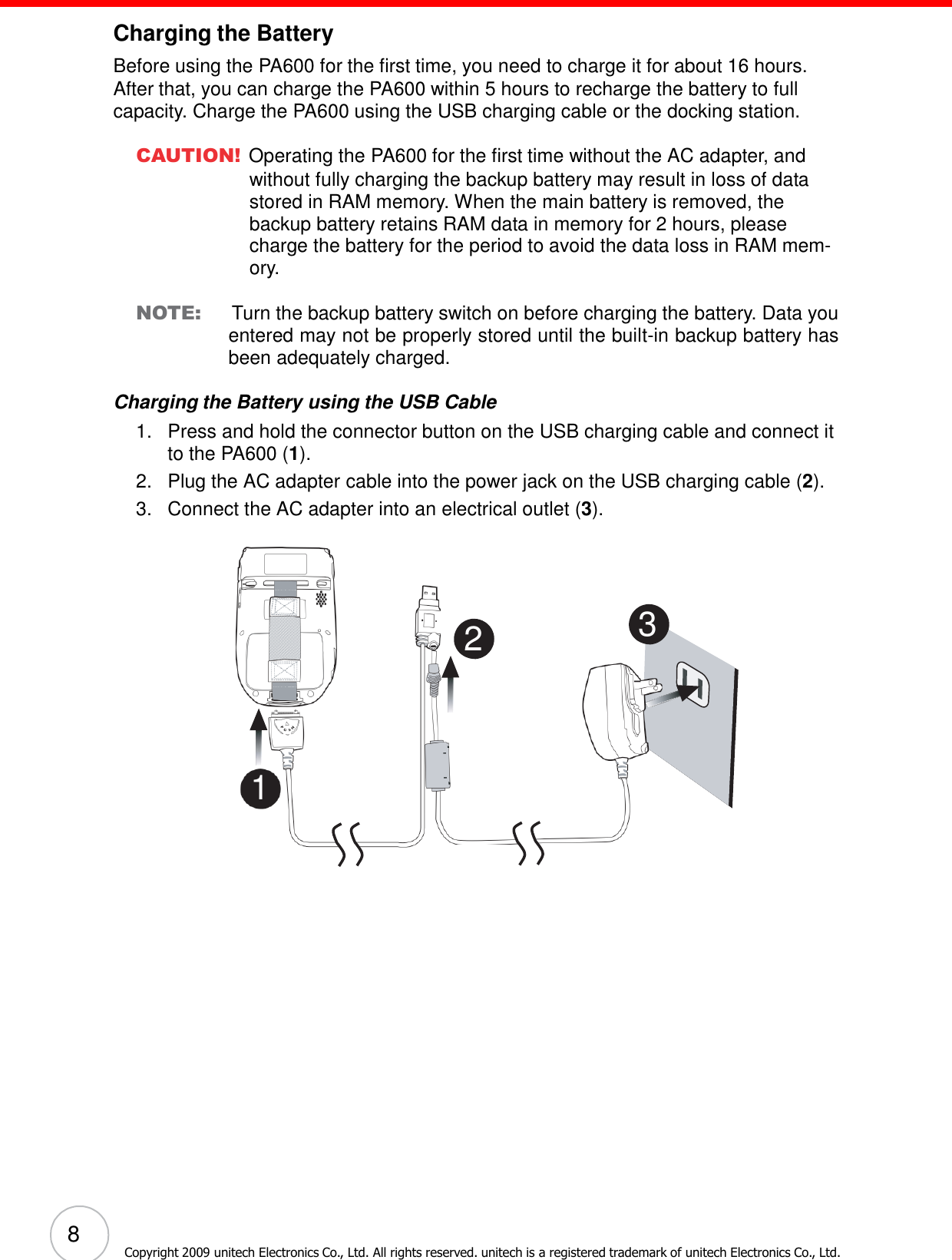 8 Copyright 2009 unitech Electronics Co., Ltd. All rights reserved. unitech is a registered trademark of unitech Electronics Co., Ltd.                        Charging the Battery  Before using the PA600 for the first time, you need to charge it for about 16 hours. After that, you can charge the PA600 within 5 hours to recharge the battery to full capacity. Charge the PA600 using the USB charging cable or the docking station.  CAUTION! Operating the PA600 for the first time without the AC adapter, and without fully charging the backup battery may result in loss of data stored in RAM memory. When the main battery is removed, the backup battery retains RAM data in memory for 2 hours, please charge the battery for the period to avoid the data loss in RAM mem- ory.  NOTE:    Turn the backup battery switch on before charging the battery. Data you entered may not be properly stored until the built-in backup battery has been adequately charged.  Charging the Battery using the USB Cable 1.   Press and hold the connector button on the USB charging cable and connect it to the PA600 (1). 2.   Plug the AC adapter cable into the power jack on the USB charging cable (2). 3.   Connect the AC adapter into an electrical outlet (3).      2   3        1 