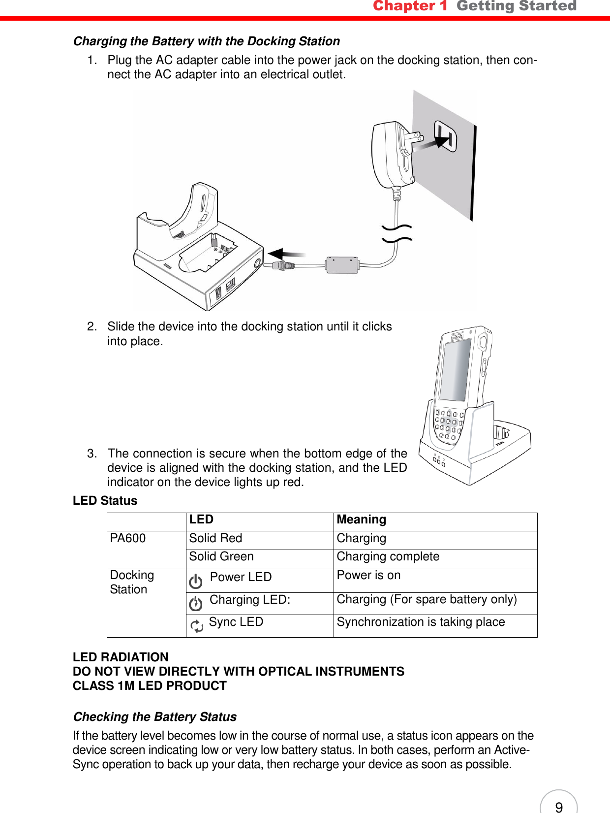 9 Chapter 1  Getting Started              Charging the Battery with the Docking Station 1.   Plug the AC adapter cable into the power jack on the docking station, then con- nect the AC adapter into an electrical outlet.    2.   Slide the device into the docking station until it clicks into place.           3.   The connection is secure when the bottom edge of the device is aligned with the docking station, and the LED indicator on the device lights up red. LED Status   LED Meaning PA600 Solid Red Charging Solid Green Charging complete Docking Station    Power LED Power is on    Charging LED: Charging (For spare battery only) Sync LED Synchronization is taking place  LED RADIATION DO NOT VIEW DIRECTLY WITH OPTICAL INSTRUMENTS CLASS 1M LED PRODUCT   Checking the Battery Status If the battery level becomes low in the course of normal use, a status icon appears on the device screen indicating low or very low battery status. In both cases, perform an Active- Sync operation to back up your data, then recharge your device as soon as possible. 