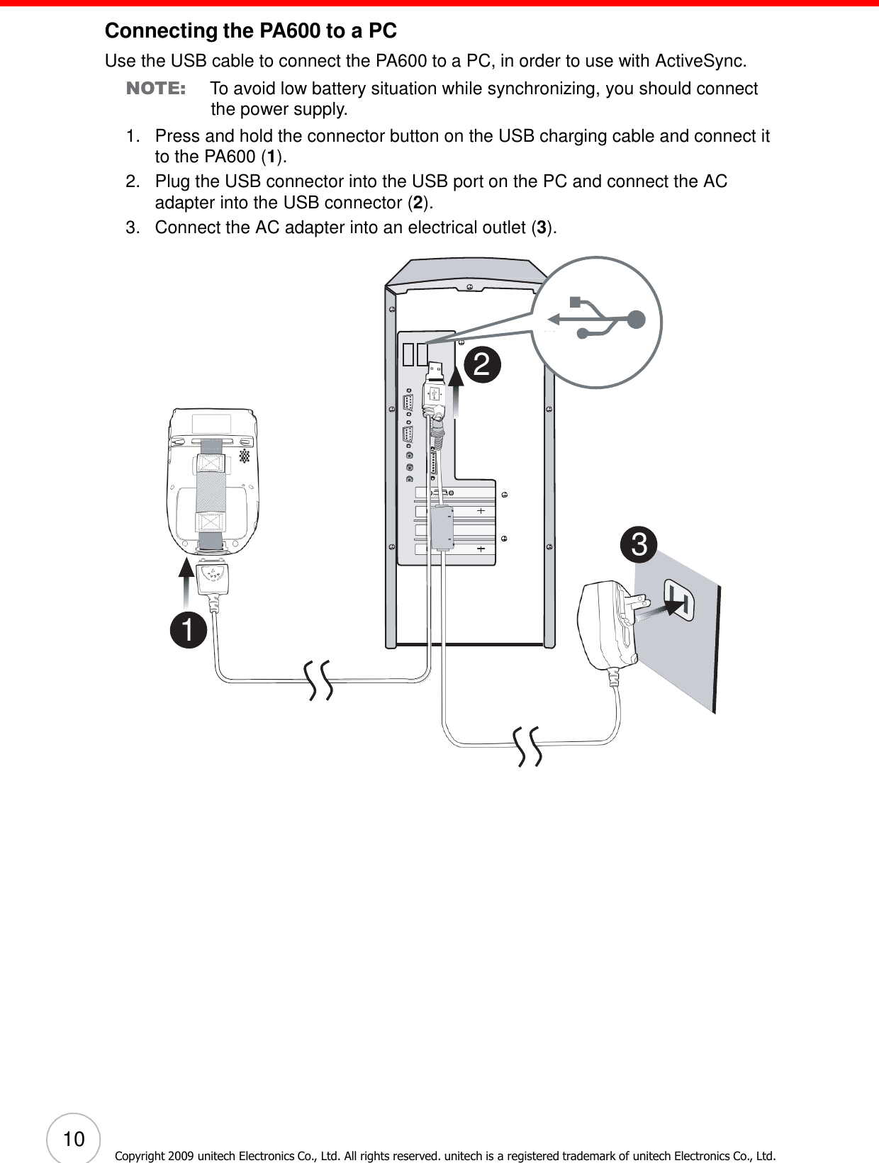 10 Copyright 2009 unitech Electronics Co., Ltd. All rights reserved. unitech is a registered trademark of unitech Electronics Co., Ltd.                         Connecting the PA600 to a PC  Use the USB cable to connect the PA600 to a PC, in order to use with ActiveSync. NOTE: To avoid low battery situation while synchronizing, you should connect the power supply. 1.   Press and hold the connector button on the USB charging cable and connect it to the PA600 (1). 2.   Plug the USB connector into the USB port on the PC and connect the AC adapter into the USB connector (2). 3.   Connect the AC adapter into an electrical outlet (3).             2           3    1 