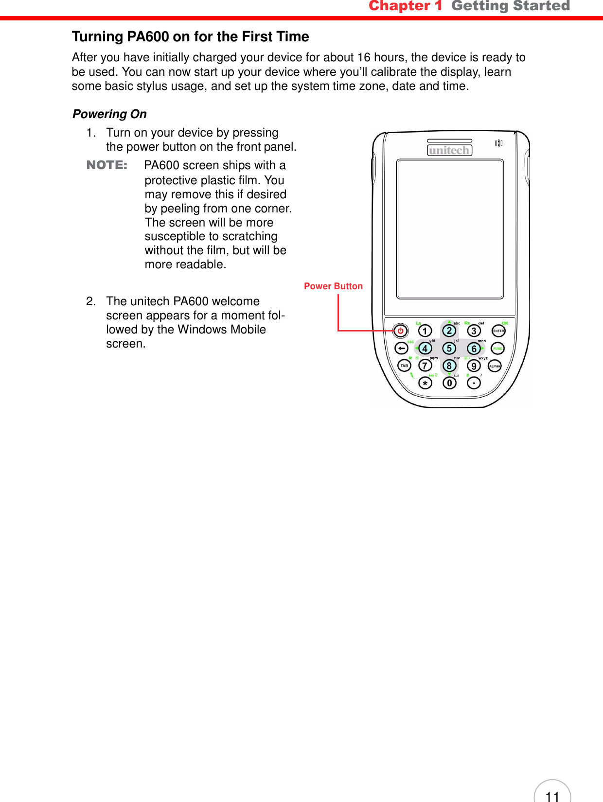 11 Chapter 1  Getting Started      Turning PA600 on for the First Time  After you have initially charged your device for about 16 hours, the device is ready to be used. You can now start up your device where you’ll calibrate the display, learn some basic stylus usage, and set up the system time zone, date and time.  Powering On 1.   Turn on your device by pressing the power button on the front panel. NOTE: PA600 screen ships with a protective plastic film. You may remove this if desired by peeling from one corner. The screen will be more susceptible to scratching without the film, but will be more readable.   2.   The unitech PA600 welcome screen appears for a moment fol- lowed by the Windows Mobile screen. Power Button 