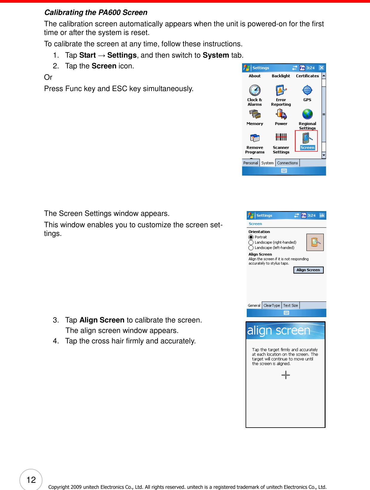 12 Copyright 2009 unitech Electronics Co., Ltd. All rights reserved. unitech is a registered trademark of unitech Electronics Co., Ltd.         Calibrating the PA600 Screen The calibration screen automatically appears when the unit is powered-on for the first time or after the system is reset. To calibrate the screen at any time, follow these instructions. 1.   Tap Start → Settings, and then switch to System tab. 2.   Tap the Screen icon. Or Press Func key and ESC key simultaneously.                    The Screen Settings window appears. This window enables you to customize the screen set- tings.             3.   Tap Align Screen to calibrate the screen. The align screen window appears. 4.   Tap the cross hair firmly and accurately. 
