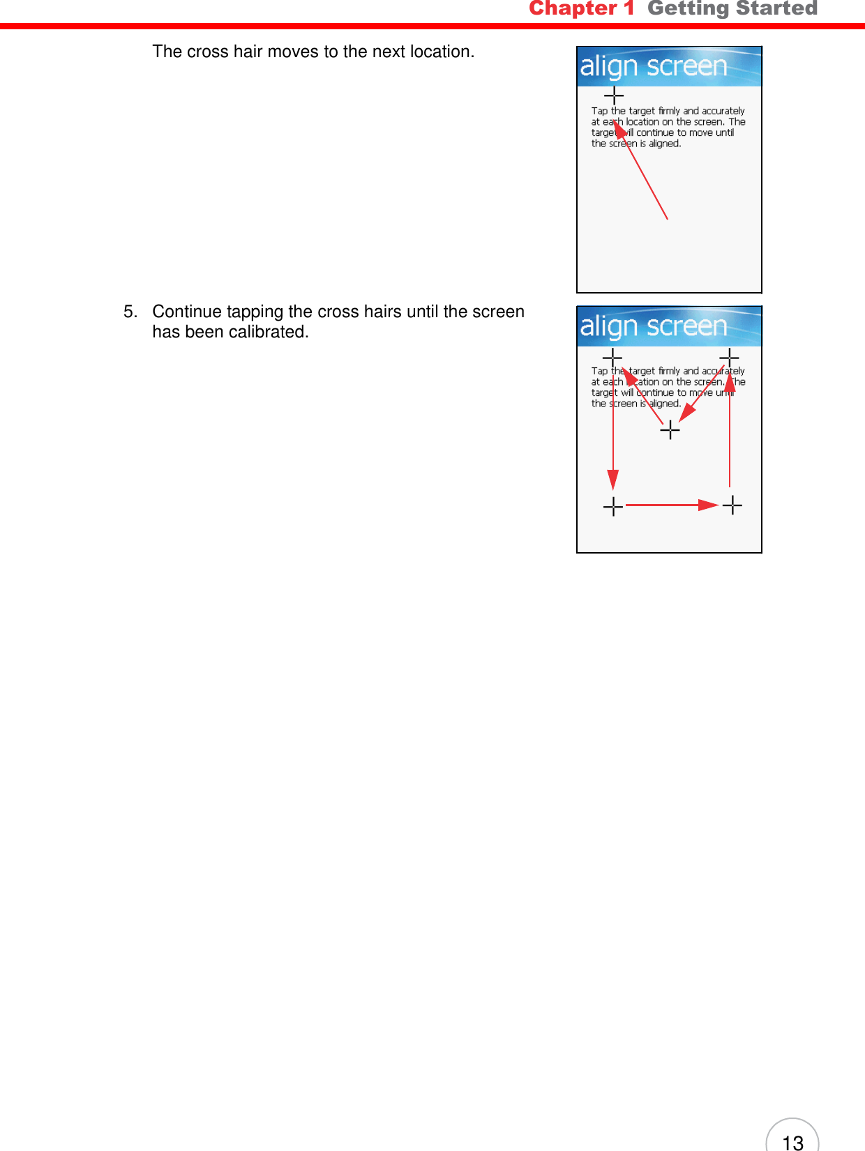 Chapter 1  Getting Started 13        The cross hair moves to the next location.                  5.   Continue tapping the cross hairs until the screen has been calibrated. 