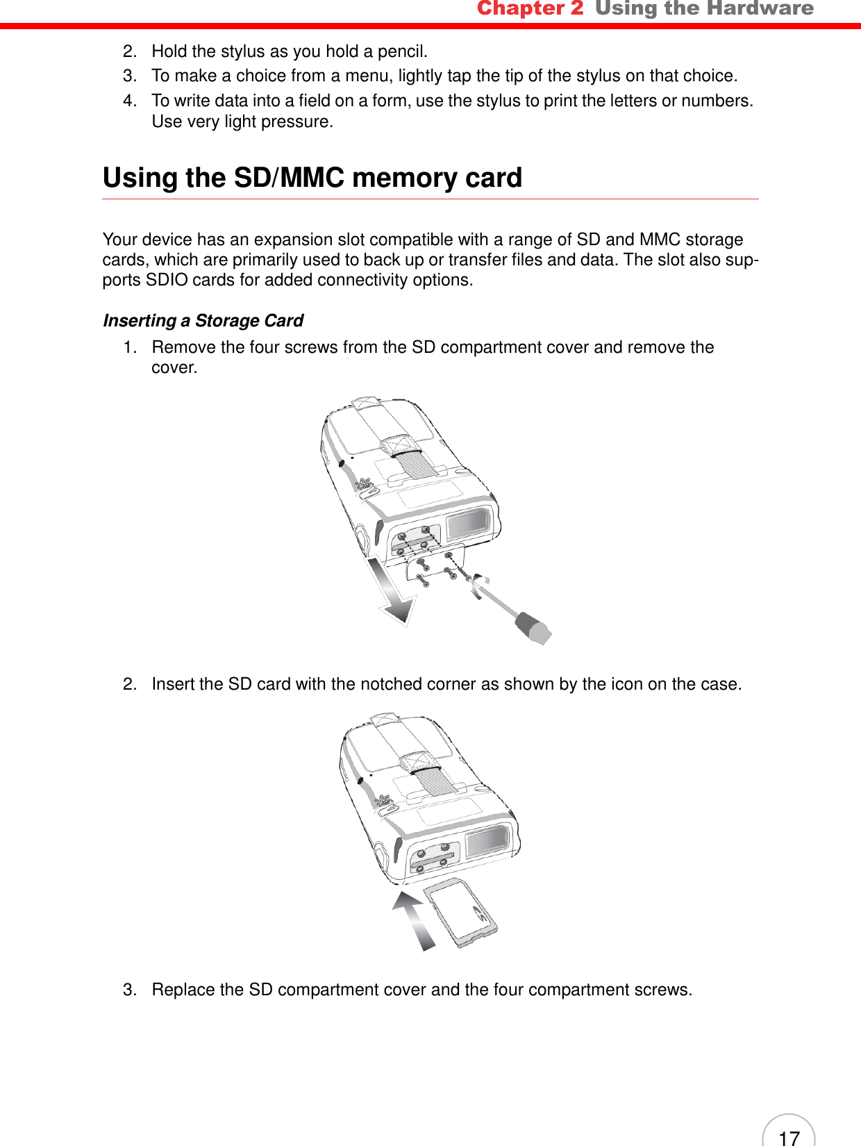 Chapter 2  Using the Hardware 17                                      2.   Hold the stylus as you hold a pencil. 3.   To make a choice from a menu, lightly tap the tip of the stylus on that choice. 4.   To write data into a field on a form, use the stylus to print the letters or numbers. Use very light pressure.   Using the SD/MMC memory card    Your device has an expansion slot compatible with a range of SD and MMC storage cards, which are primarily used to back up or transfer files and data. The slot also sup- ports SDIO cards for added connectivity options.  Inserting a Storage Card 1.   Remove the four screws from the SD compartment cover and remove the cover.                      2.   Insert the SD card with the notched corner as shown by the icon on the case.                     3.   Replace the SD compartment cover and the four compartment screws. 