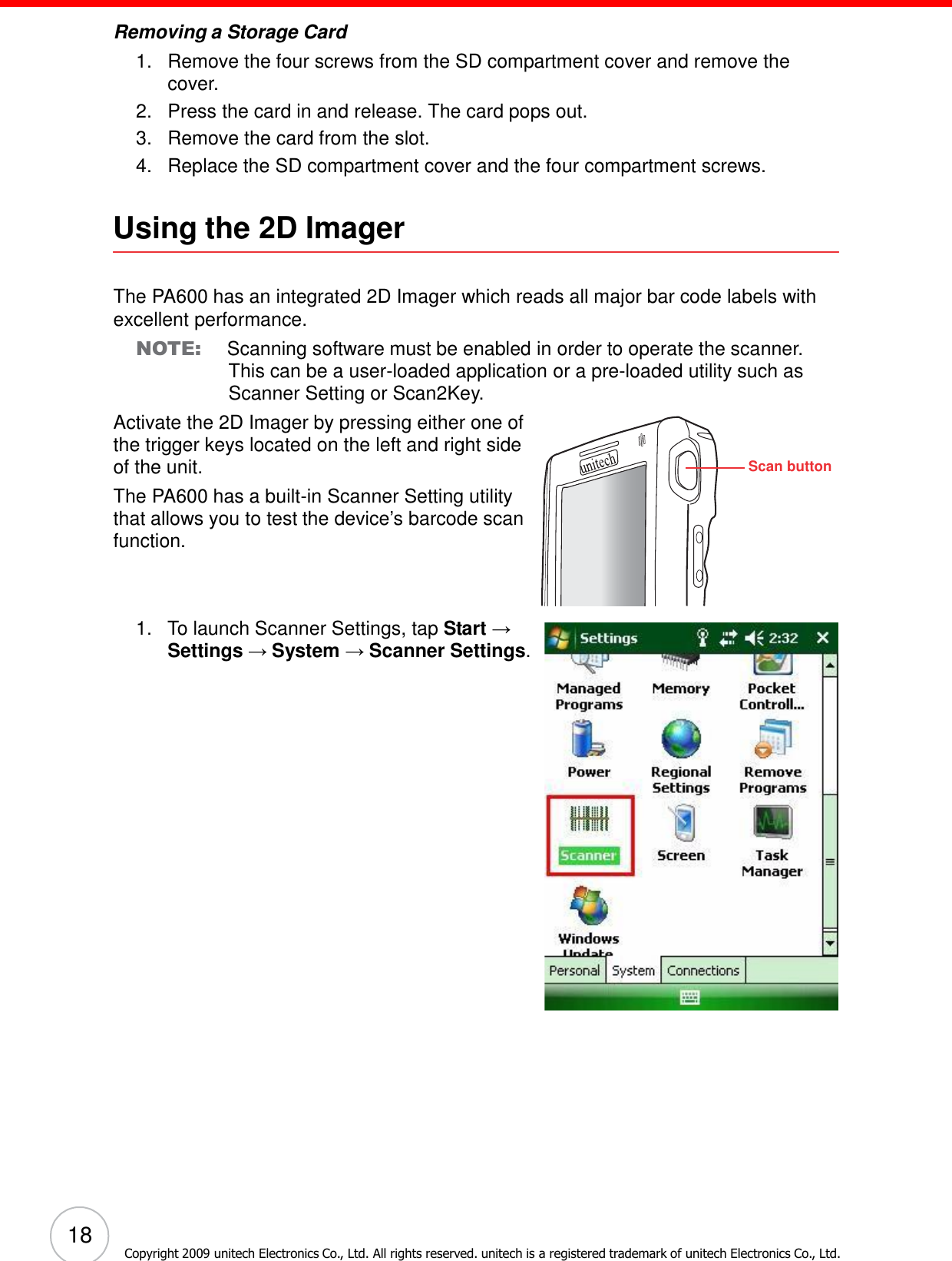 18 Copyright 2009 unitech Electronics Co., Ltd. All rights reserved. unitech is a registered trademark of unitech Electronics Co., Ltd.        Removing a Storage Card 1.   Remove the four screws from the SD compartment cover and remove the cover. 2.   Press the card in and release. The card pops out. 3.   Remove the card from the slot. 4.   Replace the SD compartment cover and the four compartment screws.   Using the 2D Imager    The PA600 has an integrated 2D Imager which reads all major bar code labels with excellent performance. NOTE: Scanning software must be enabled in order to operate the scanner. This can be a user-loaded application or a pre-loaded utility such as Scanner Setting or Scan2Key. Activate the 2D Imager by pressing either one of the trigger keys located on the left and right side of the unit. The PA600 has a built-in Scanner Setting utility that allows you to test the device’s barcode scan function.     1.   To launch Scanner Settings, tap Start → Settings → System → Scanner Settings. Scan button 