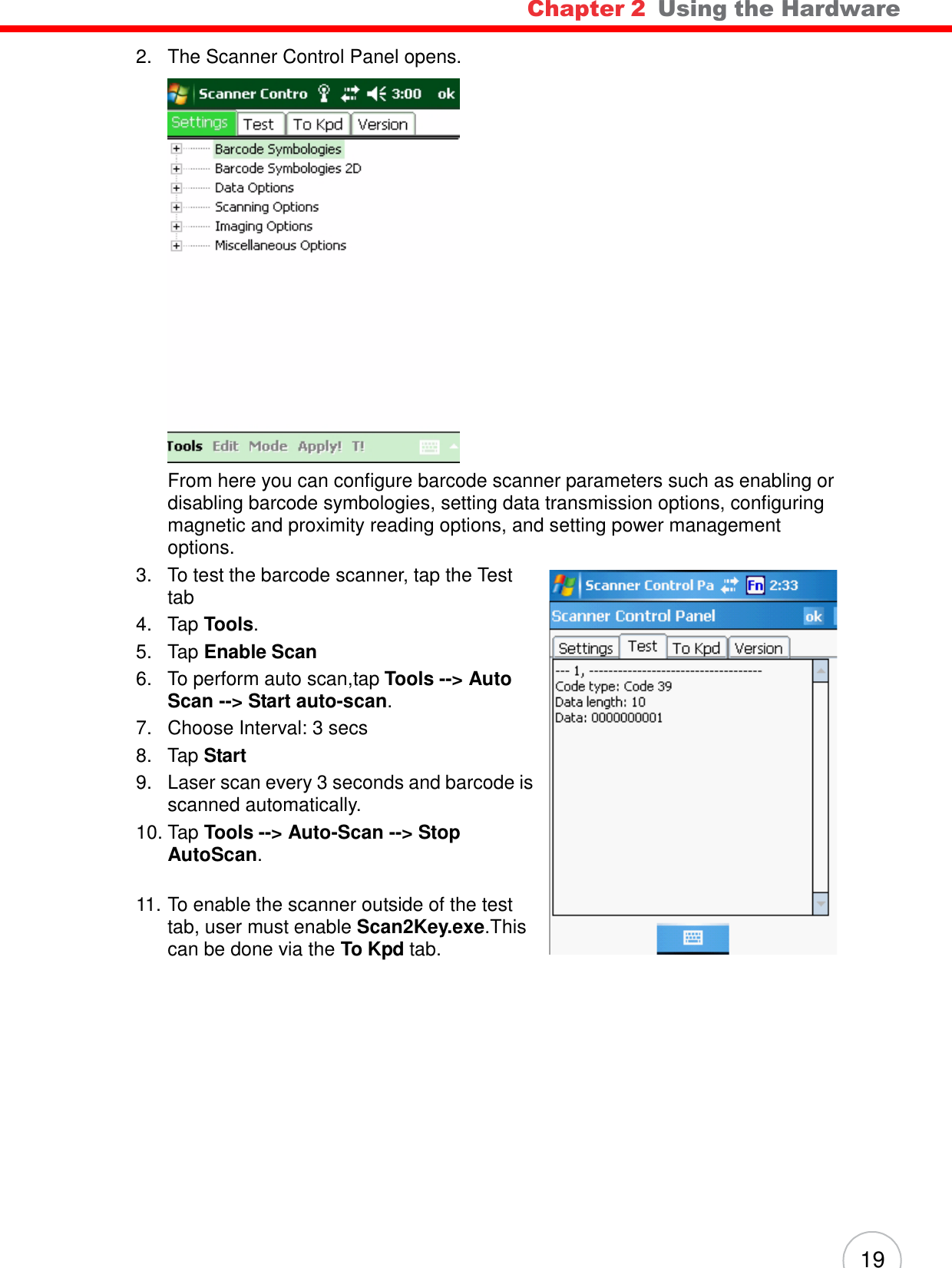 Chapter 2  Using the Hardware 19      2.   The Scanner Control Panel opens.   From here you can configure barcode scanner parameters such as enabling or disabling barcode symbologies, setting data transmission options, configuring magnetic and proximity reading options, and setting power management options. 3.   To test the barcode scanner, tap the Test tab 4.   Tap Tools. 5.   Tap Enable Scan 6.   To perform auto scan,tap Tools --&gt; Auto Scan --&gt; Start auto-scan. 7.   Choose Interval: 3 secs 8.   Tap Start 9.   Laser scan every 3 seconds and barcode is scanned automatically. 10. Tap Tools --&gt; Auto-Scan --&gt; Stop AutoScan.   11. To enable the scanner outside of the test tab, user must enable Scan2Key.exe.This can be done via the To Kpd tab. 