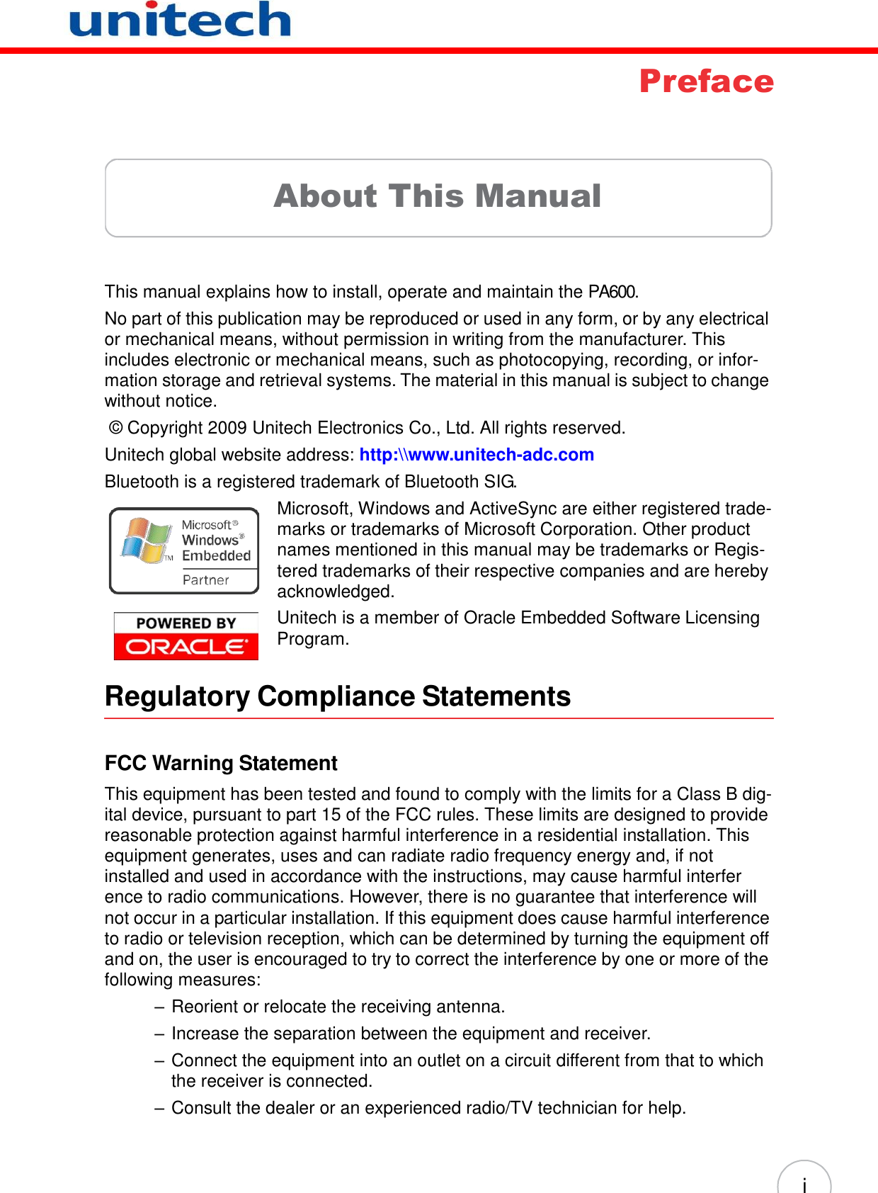   i       Preface      About This Manual     This manual explains how to install, operate and maintain the PA600. No part of this publication may be reproduced or used in any form, or by any electrical or mechanical means, without permission in writing from the manufacturer. This includes electronic or mechanical means, such as photocopying, recording, or infor- mation storage and retrieval systems. The material in this manual is subject to change without notice. ©  Copyright 2009 Unitech Electronics Co., Ltd. All rights reserved. Unitech global website address: http:\\www.unitech-adc.com Bluetooth is a registered trademark of Bluetooth SIG. Microsoft, Windows and ActiveSync are either registered trade- marks or trademarks of Microsoft Corporation. Other product names mentioned in this manual may be trademarks or Regis- tered trademarks of their respective companies and are hereby acknowledged. Unitech is a member of Oracle Embedded Software Licensing Program.   Regulatory Compliance Statements    FCC Warning Statement  This equipment has been tested and found to comply with the limits for a Class B dig- ital device, pursuant to part 15 of the FCC rules. These limits are designed to provide reasonable protection against harmful interference in a residential installation. This equipment generates, uses and can radiate radio frequency energy and, if not installed and used in accordance with the instructions, may cause harmful interfer ence to radio communications. However, there is no guarantee that interference will not occur in a particular installation. If this equipment does cause harmful interference to radio or television reception, which can be determined by turning the equipment off and on, the user is encouraged to try to correct the interference by one or more of the following measures: – Reorient or relocate the receiving antenna. – Increase the separation between the equipment and receiver. – Connect the equipment into an outlet on a circuit different from that to which the receiver is connected. – Consult the dealer or an experienced radio/TV technician for help. 