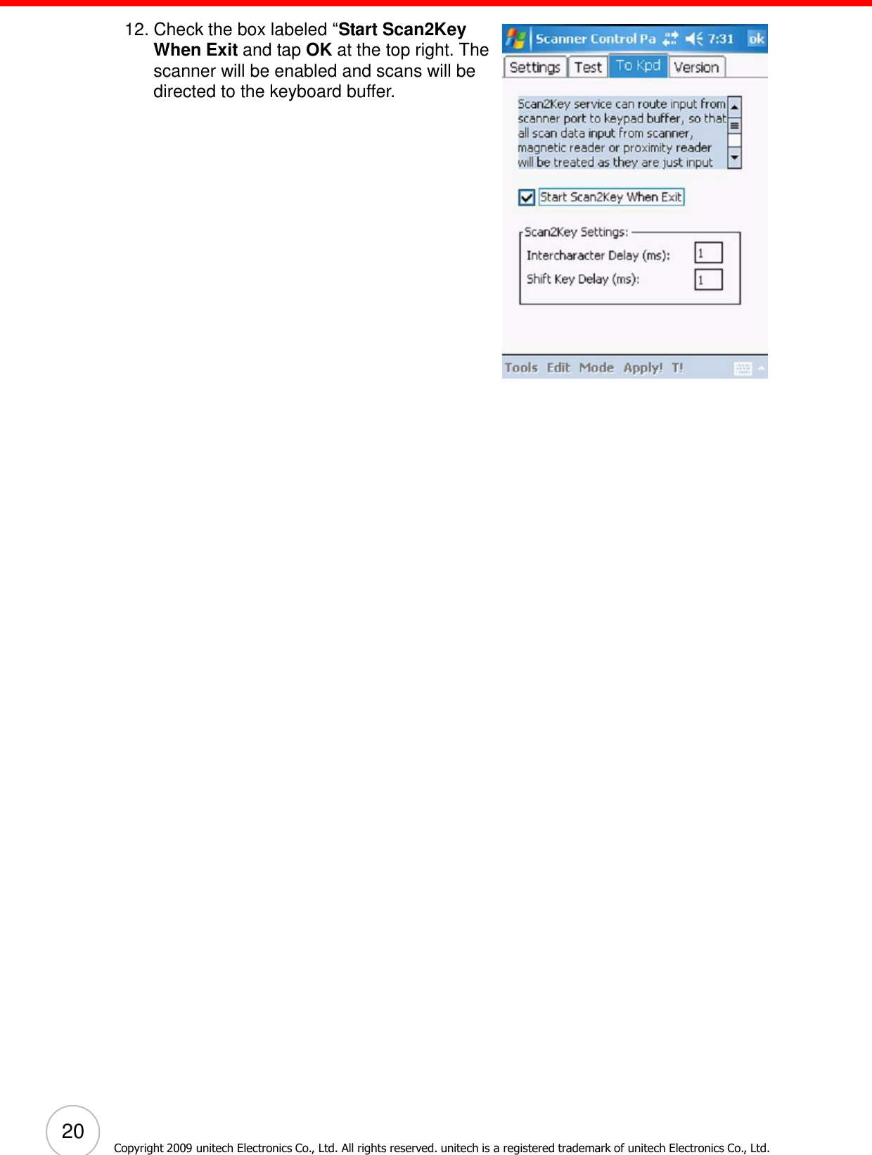 20 Copyright 2009 unitech Electronics Co., Ltd. All rights reserved. unitech is a registered trademark of unitech Electronics Co., Ltd.      12. Check the box labeled ―Start Scan2Key When Exit and tap OK at the top right. The scanner will be enabled and scans will be directed to the keyboard buffer. 