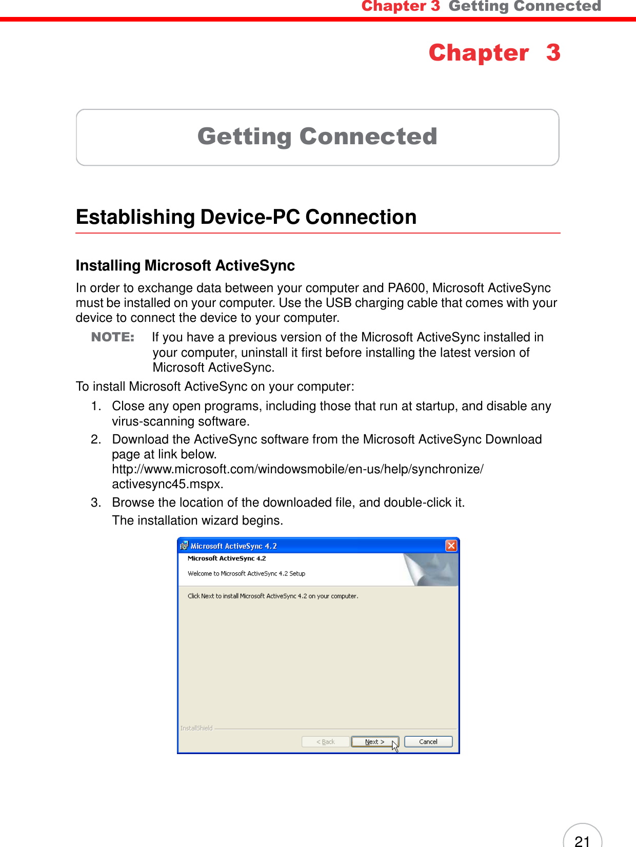 21 Chapter 3  Getting Connected     Chapter 3      Getting Connected      Establishing Device-PC Connection    Installing Microsoft ActiveSync  In order to exchange data between your computer and PA600, Microsoft ActiveSync must be installed on your computer. Use the USB charging cable that comes with your device to connect the device to your computer. NOTE: If you have a previous version of the Microsoft ActiveSync installed in your computer, uninstall it first before installing the latest version of Microsoft ActiveSync. To install Microsoft ActiveSync on your computer: 1.   Close any open programs, including those that run at startup, and disable any virus-scanning software. 2.   Download the ActiveSync software from the Microsoft ActiveSync Download page at link below. http://www.microsoft.com/windowsmobile/en-us/help/synchronize/ activesync45.mspx. 3.   Browse the location of the downloaded file, and double-click it. The installation wizard begins.   