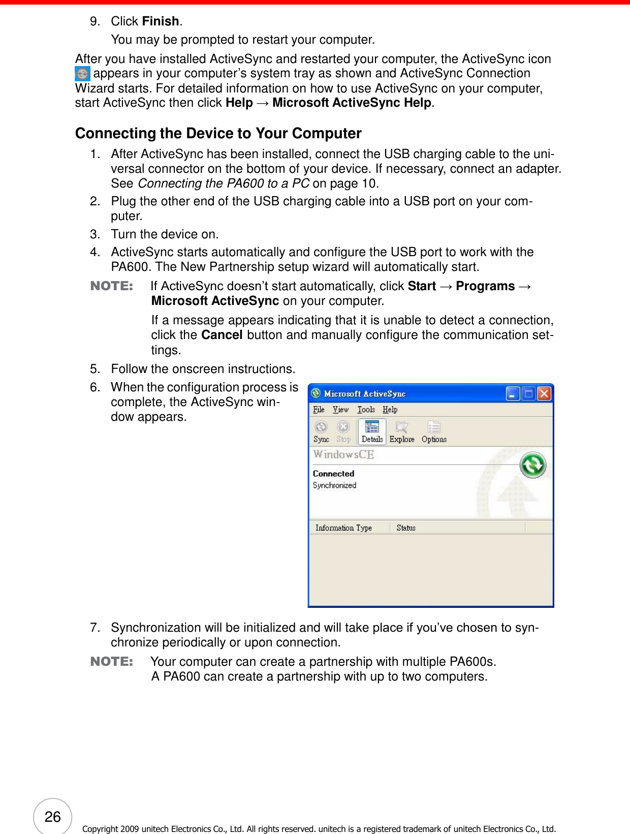 26 Copyright 2009 unitech Electronics Co., Ltd. All rights reserved. unitech is a registered trademark of unitech Electronics Co., Ltd.      9.   Click Finish. You may be prompted to restart your computer. After you have installed ActiveSync and restarted your computer, the ActiveSync icon  appears in your computer’s system tray as shown and ActiveSync Connection Wizard starts. For detailed information on how to use ActiveSync on your computer, start ActiveSync then click Help → Microsoft ActiveSync Help.  Connecting the Device to Your Computer 1.   After ActiveSync has been installed, connect the USB charging cable to the uni- versal connector on the bottom of your device. If necessary, connect an adapter. See Connecting the PA600 to a PC on page 10. 2.   Plug the other end of the USB charging cable into a USB port on your com- puter. 3.   Turn the device on. 4.   ActiveSync starts automatically and configure the USB port to work with the PA600. The New Partnership setup wizard will automatically start. NOTE: If ActiveSync doesn’t start automatically, click Start → Programs → Microsoft ActiveSync on your computer. If a message appears indicating that it is unable to detect a connection, click the Cancel button and manually configure the communication set- tings. 5.   Follow the onscreen instructions. 6.   When the configuration process is complete, the ActiveSync win- dow appears.                    7.   Synchronization will be initialized and will take place if you’ve chosen to syn- chronize periodically or upon connection. NOTE: Your computer can create a partnership with multiple PA600s. A PA600 can create a partnership with up to two computers. 