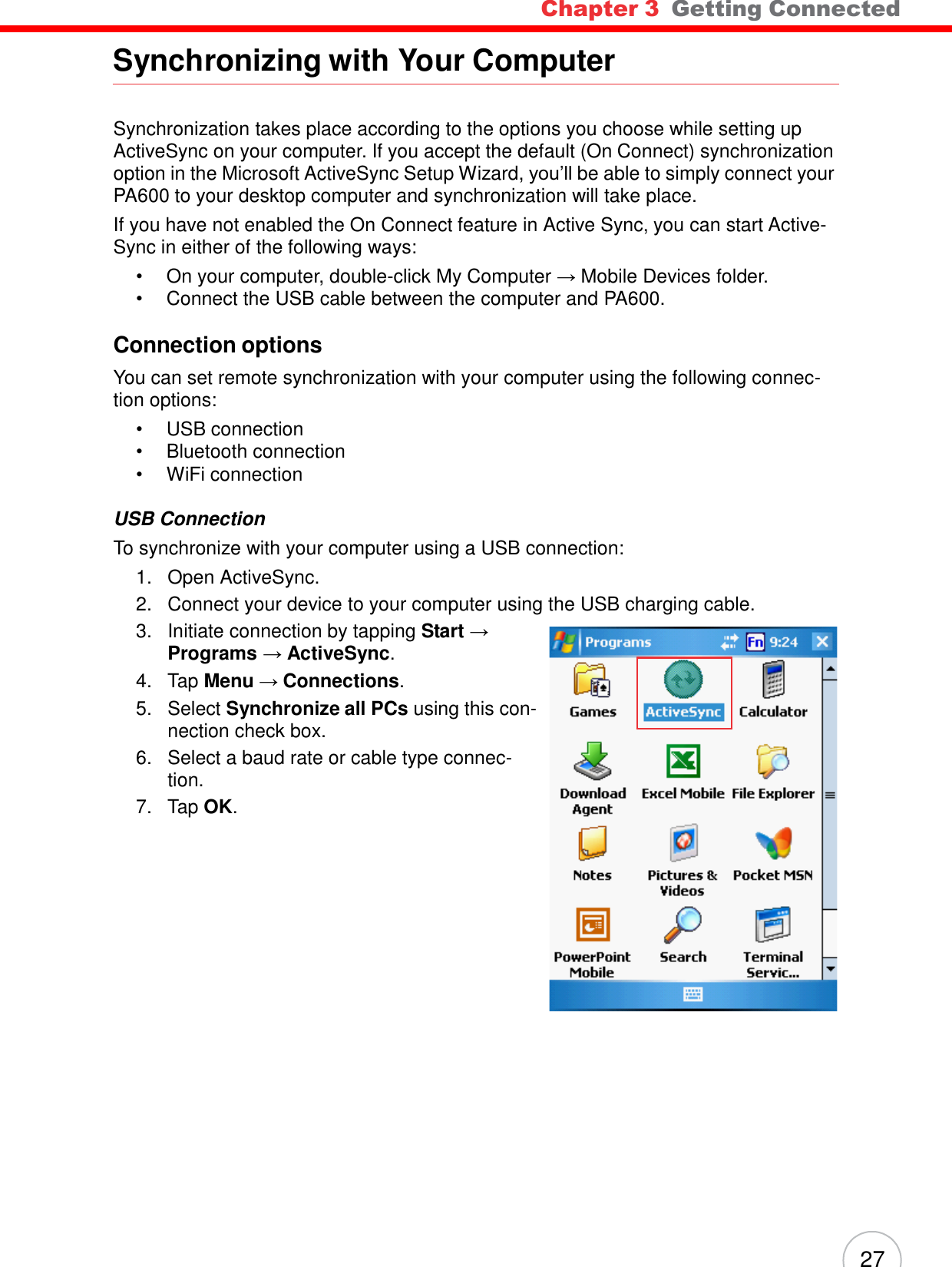 Chapter 3  Getting Connected 27      Synchronizing with Your Computer    Synchronization takes place according to the options you choose while setting up ActiveSync on your computer. If you accept the default (On Connect) synchronization option in the Microsoft ActiveSync Setup Wizard, you’ll be able to simply connect your PA600 to your desktop computer and synchronization will take place. If you have not enabled the On Connect feature in Active Sync, you can start Active- Sync in either of the following ways: •  On your computer, double-click My Computer → Mobile Devices folder. •  Connect the USB cable between the computer and PA600.  Connection options  You can set remote synchronization with your computer using the following connec- tion options: •  USB connection •  Bluetooth connection •  WiFi connection  USB Connection To synchronize with your computer using a USB connection: 1.   Open ActiveSync. 2.   Connect your device to your computer using the USB charging cable. 3.   Initiate connection by tapping Start → Programs → ActiveSync. 4.   Tap Menu → Connections. 5.   Select Synchronize all PCs using this con- nection check box. 6.   Select a baud rate or cable type connec- tion. 7.   Tap OK. 