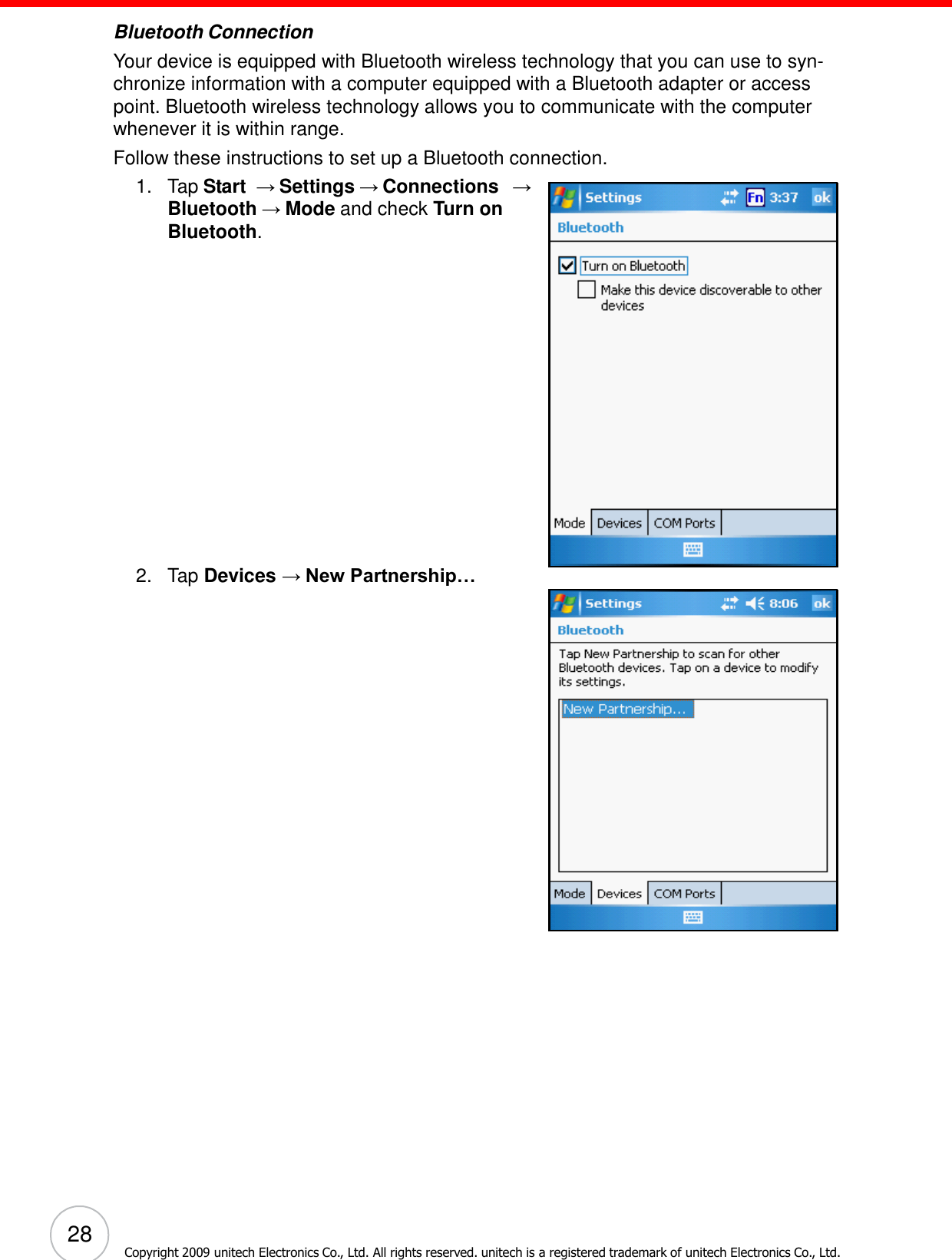 28 Copyright 2009 unitech Electronics Co., Ltd. All rights reserved. unitech is a registered trademark of unitech Electronics Co., Ltd.        Bluetooth Connection Your device is equipped with Bluetooth wireless technology that you can use to syn- chronize information with a computer equipped with a Bluetooth adapter or access point. Bluetooth wireless technology allows you to communicate with the computer whenever it is within range. Follow these instructions to set up a Bluetooth connection. 1.   Tap Start  → Settings → Connections  → Bluetooth → Mode and check Turn on Bluetooth.                     2.   Tap Devices → New Partnership… 