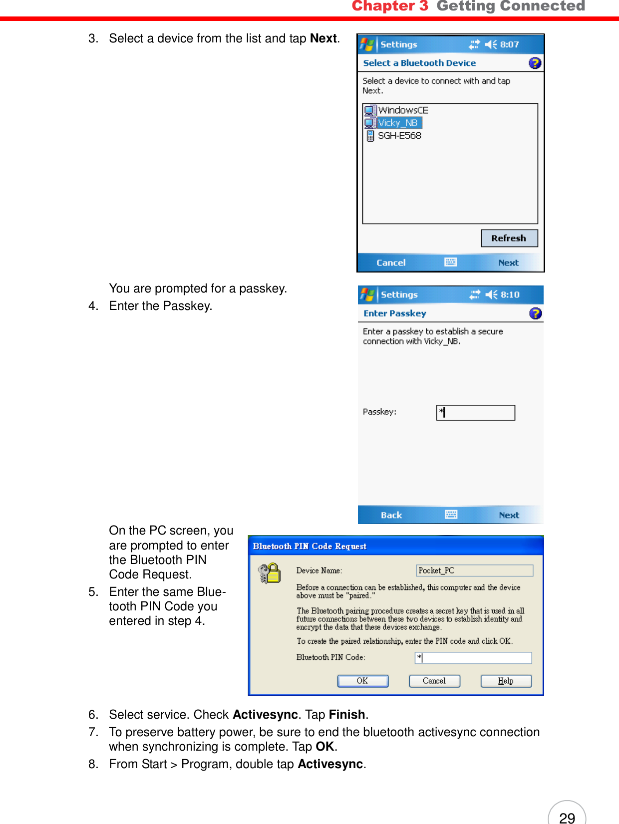 Chapter 3  Getting Connected 29          3.   Select a device from the list and tap Next.                        You are prompted for a passkey. 4.   Enter the Passkey.                     On the PC screen, you are prompted to enter the Bluetooth PIN Code Request. 5.   Enter the same Blue- tooth PIN Code you entered in step 4.         6.   Select service. Check Activesync. Tap Finish. 7.   To preserve battery power, be sure to end the bluetooth activesync connection when synchronizing is complete. Tap OK. 8.   From Start &gt; Program, double tap Activesync. 