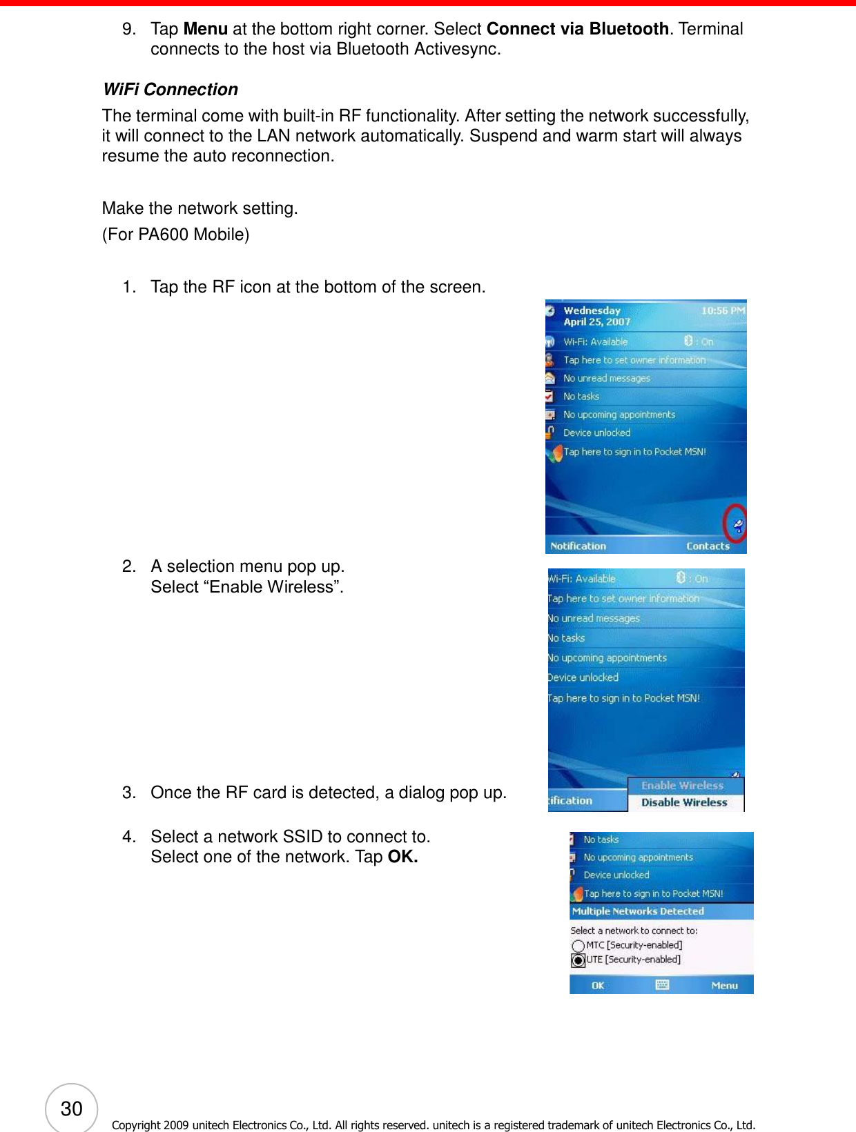 30 Copyright 2009 unitech Electronics Co., Ltd. All rights reserved. unitech is a registered trademark of unitech Electronics Co., Ltd.        9.   Tap Menu at the bottom right corner. Select Connect via Bluetooth. Terminal connects to the host via Bluetooth Activesync.  WiFi Connection The terminal come with built-in RF functionality. After setting the network successfully, it will connect to the LAN network automatically. Suspend and warm start will always resume the auto reconnection.   Make the network setting. (For PA600 Mobile)   1.   Tap the RF icon at the bottom of the screen.  2.   A selection menu pop up. Select ―Enable Wireless‖.              3.   Once the RF card is detected, a dialog pop up.   4.   Select a network SSID to connect to. Select one of the network. Tap OK. 