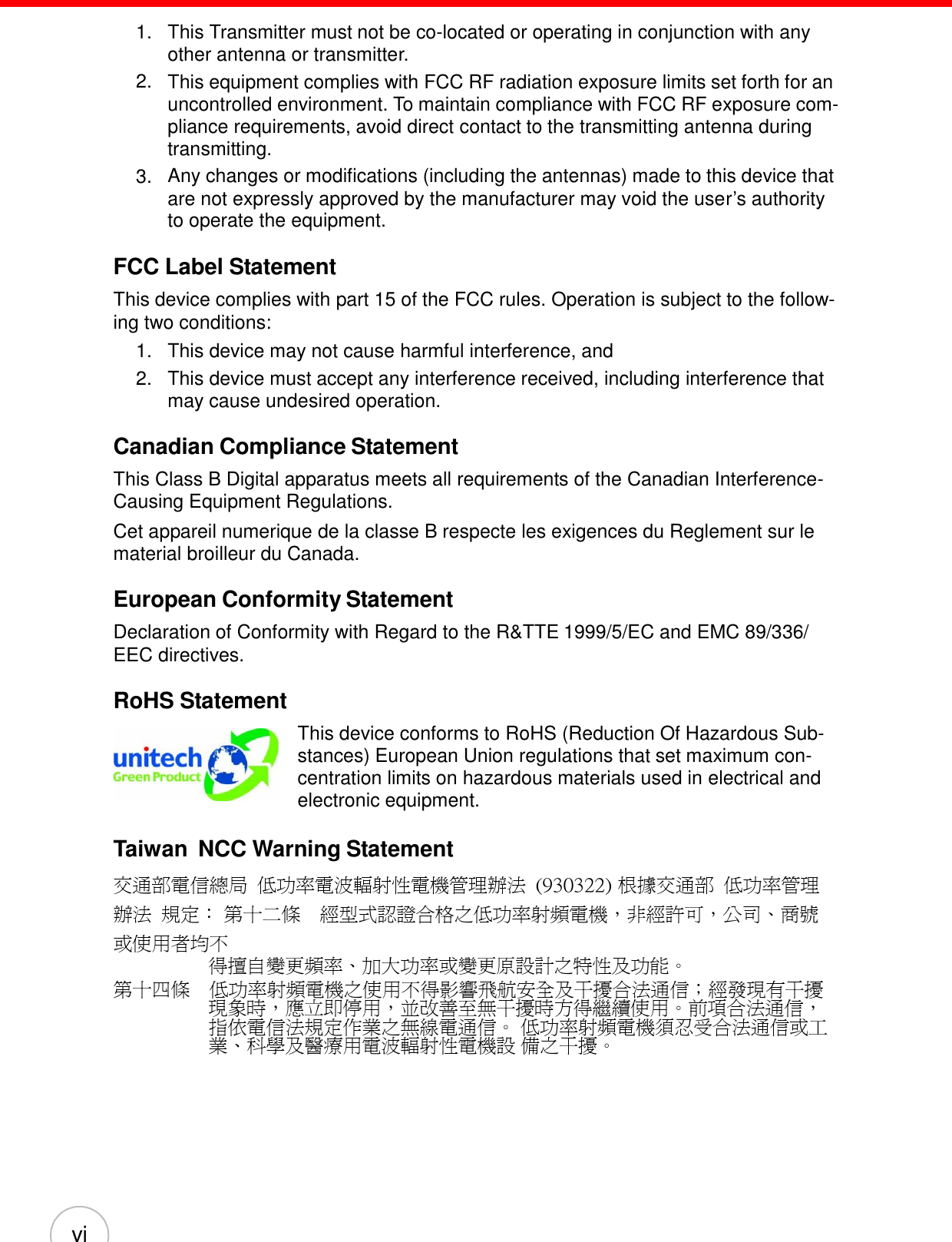 vi 1. This Transmitter must not be co-located or operating in conjunction with any other antenna or transmitter. This equipment complies with FCC RF radiation exposure limits set forth for an uncontrolled environment. To maintain compliance with FCC RF exposure com- pliance requirements, avoid direct contact to the transmitting antenna during transmitting. Any changes or modifications (including the antennas) made to this device that are not expressly approved by the manufacturer may void the user’s authority to operate the equipment. 2. 3. FCC Label Statement  This device complies with part 15 of the FCC rules. Operation is subject to the follow- ing two conditions:     1.   This device may not cause harmful interference, and 2.   This device must accept any interference received, including interference that may cause undesired operation.  Canadian Compliance Statement  This Class B Digital apparatus meets all requirements of the Canadian Interference- Causing Equipment Regulations. Cet appareil numerique de la classe B respecte les exigences du Reglement sur le material broilleur du Canada.  European Conformity Statement  Declaration of Conformity with Regard to the R&amp;TTE 1999/5/EC and EMC 89/336/ EEC directives.  RoHS Statement   This device conforms to RoHS (Reduction Of Hazardous Sub- stances) European Union regulations that set maximum con- centration limits on hazardous materials used in electrical and electronic equipment.  Taiwan  NCC Warning Statement 交通部電信總局 低功率電波輻射性電機管理辦法 (930322) 根據交通部  低功率管理辦法 規定： 第十二條 經型式認證合格之低功率射頻電機，非經許可，公司、商號或使用者均不 得擅自變更頻率、加大功率或變更原設計之特性及功能。 第十四條 低功率射頻電機之使用不得影響飛航安全及干擾合法通信；經發現有干擾 現象時，應立即停用，並改善至無干擾時方得繼續使用。前項合法通信， 指依電信法規定作業之無線電通信。 低功率射頻電機須忍受合法通信或工業、科學及醫療用電波輻射性電機設 備之干擾。 