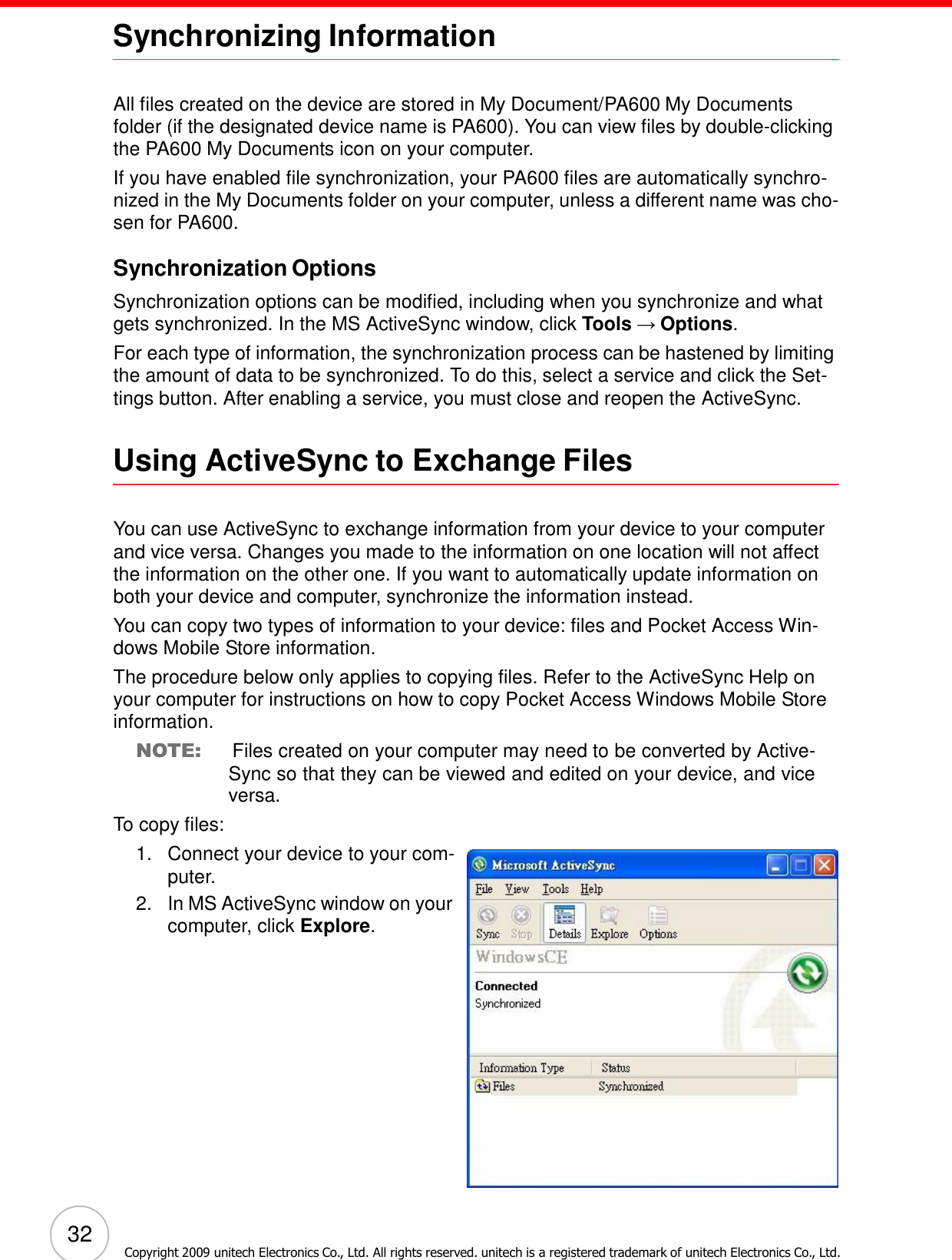 32 Copyright 2009 unitech Electronics Co., Ltd. All rights reserved. unitech is a registered trademark of unitech Electronics Co., Ltd.      Synchronizing Information    All files created on the device are stored in My Document/PA600 My Documents folder (if the designated device name is PA600). You can view files by double-clicking the PA600 My Documents icon on your computer. If you have enabled file synchronization, your PA600 files are automatically synchro- nized in the My Documents folder on your computer, unless a different name was cho- sen for PA600.  Synchronization Options  Synchronization options can be modified, including when you synchronize and what gets synchronized. In the MS ActiveSync window, click Tools → Options. For each type of information, the synchronization process can be hastened by limiting the amount of data to be synchronized. To do this, select a service and click the Set- tings button. After enabling a service, you must close and reopen the ActiveSync.   Using ActiveSync to Exchange Files    You can use ActiveSync to exchange information from your device to your computer and vice versa. Changes you made to the information on one location will not affect the information on the other one. If you want to automatically update information on both your device and computer, synchronize the information instead. You can copy two types of information to your device: files and Pocket Access Win- dows Mobile Store information. The procedure below only applies to copying files. Refer to the ActiveSync Help on your computer for instructions on how to copy Pocket Access Windows Mobile Store information. NOTE:    Files created on your computer may need to be converted by Active- Sync so that they can be viewed and edited on your device, and vice versa. To copy files: 1.   Connect your device to your com- puter. 2.   In MS ActiveSync window on your computer, click Explore. 