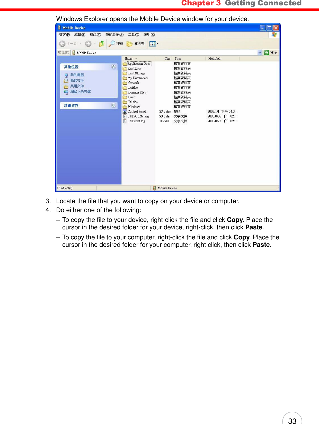 Chapter 3  Getting Connected 33    Windows Explorer opens the Mobile Device window for your device.   3.   Locate the file that you want to copy on your device or computer. 4.   Do either one of the following: – To copy the file to your device, right-click the file and click Copy. Place the cursor in the desired folder for your device, right-click, then click Paste. – To copy the file to your computer, right-click the file and click Copy. Place the cursor in the desired folder for your computer, right click, then click Paste. 