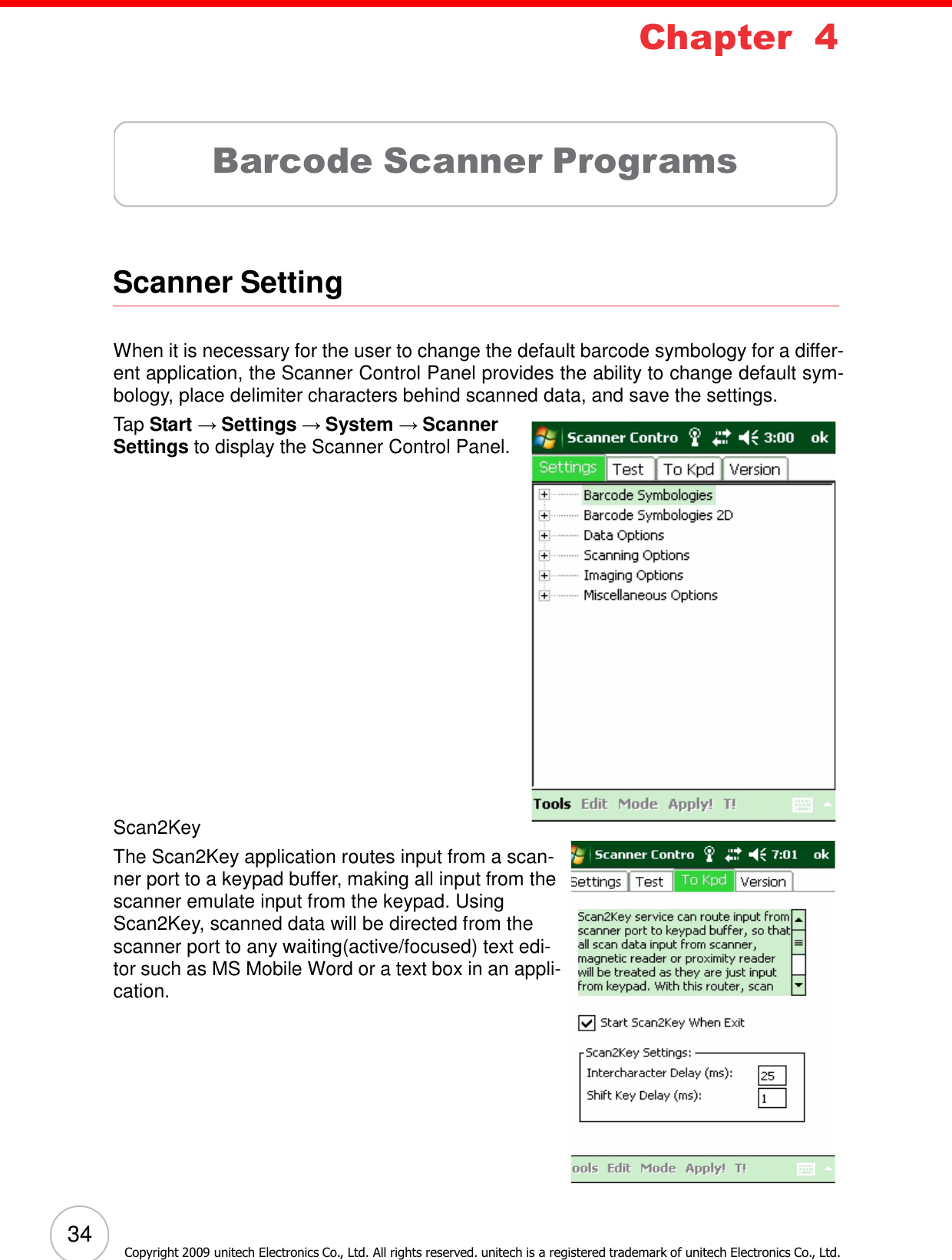 34 Copyright 2009 unitech Electronics Co., Ltd. All rights reserved. unitech is a registered trademark of unitech Electronics Co., Ltd. Chapter 4        Barcode Scanner Programs      Scanner Setting    When it is necessary for the user to change the default barcode symbology for a differ- ent application, the Scanner Control Panel provides the ability to change default sym- bology, place delimiter characters behind scanned data, and save the settings. Tap Start → Settings → System → Scanner Settings to display the Scanner Control Panel.                       Scan2Key The Scan2Key application routes input from a scan- ner port to a keypad buffer, making all input from the scanner emulate input from the keypad. Using Scan2Key, scanned data will be directed from the scanner port to any waiting(active/focused) text edi- tor such as MS Mobile Word or a text box in an appli- cation. 