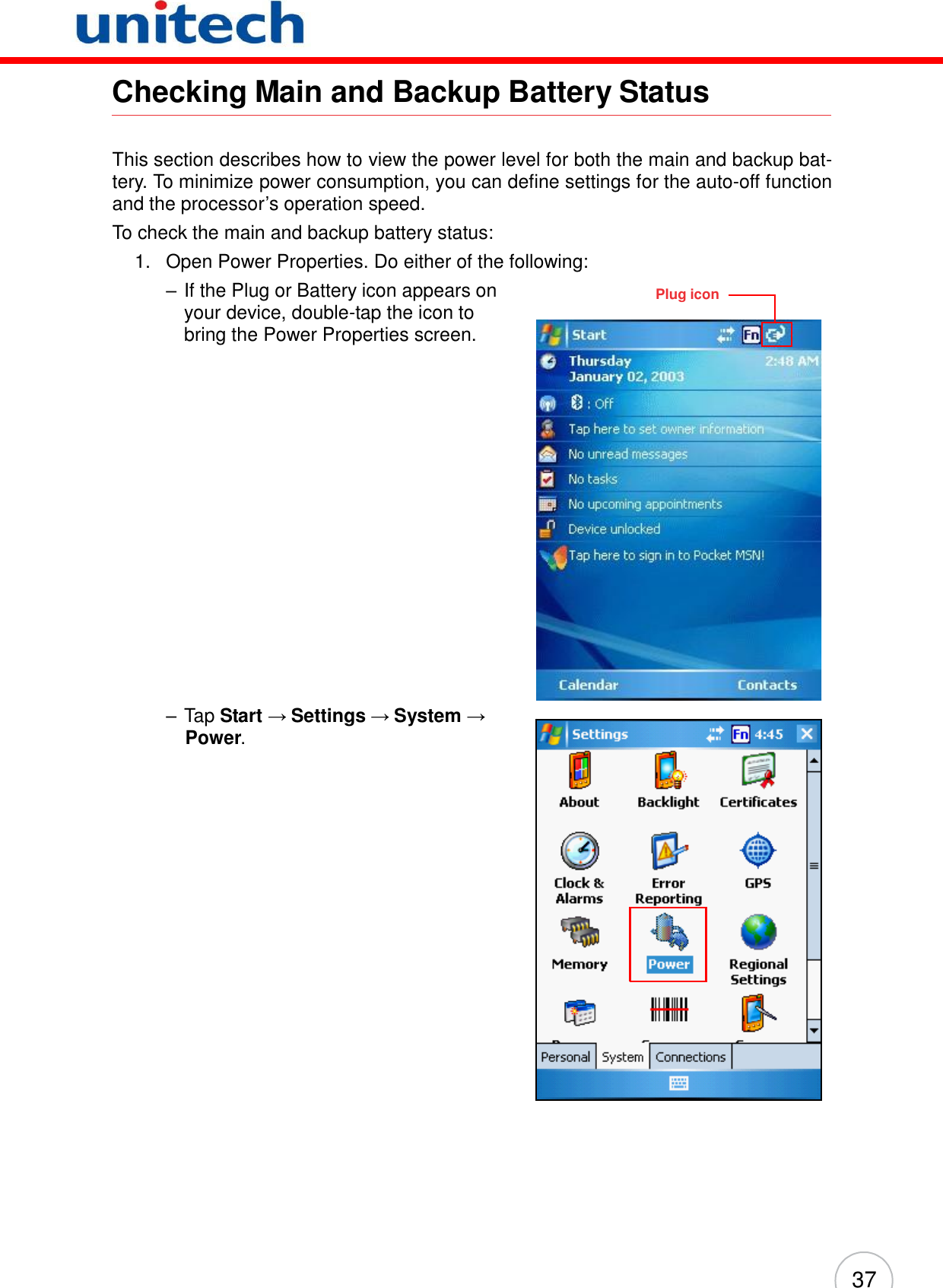 37          Checking Main and Backup Battery Status    This section describes how to view the power level for both the main and backup bat- tery. To minimize power consumption, you can define settings for the auto-off function and the processor’s operation speed. To check the main and backup battery status: 1.   Open Power Properties. Do either of the following: – If the Plug or Battery icon appears on your device, double-tap the icon to bring the Power Properties screen.                        – Tap Start → Settings → System → Power.  Plug icon 