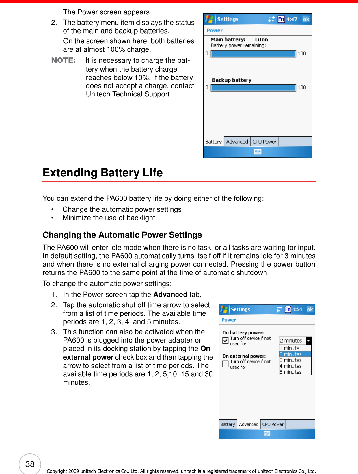 38 Copyright 2009 unitech Electronics Co., Ltd. All rights reserved. unitech is a registered trademark of unitech Electronics Co., Ltd.        The Power screen appears. 2.   The battery menu item displays the status of the main and backup batteries. On the screen shown here, both batteries are at almost 100% charge. NOTE: It is necessary to charge the bat- tery when the battery charge reaches below 10%. If the battery does not accept a charge, contact Unitech Technical Support.            Extending Battery Life    You can extend the PA600 battery life by doing either of the following: •  Change the automatic power settings •  Minimize the use of backlight  Changing the Automatic Power Settings  The PA600 will enter idle mode when there is no task, or all tasks are waiting for input. In default setting, the PA600 automatically turns itself off if it remains idle for 3 minutes and when there is no external charging power connected. Pressing the power button returns the PA600 to the same point at the time of automatic shutdown. To change the automatic power settings: 1.   In the Power screen tap the Advanced tab. 2.   Tap the automatic shut off time arrow to select from a list of time periods. The available time periods are 1, 2, 3, 4, and 5 minutes. 3.   This function can also be activated when the PA600 is plugged into the power adapter or placed in its docking station by tapping the On external power check box and then tapping the arrow to select from a list of time periods. The available time periods are 1, 2, 5,10, 15 and 30 minutes. 