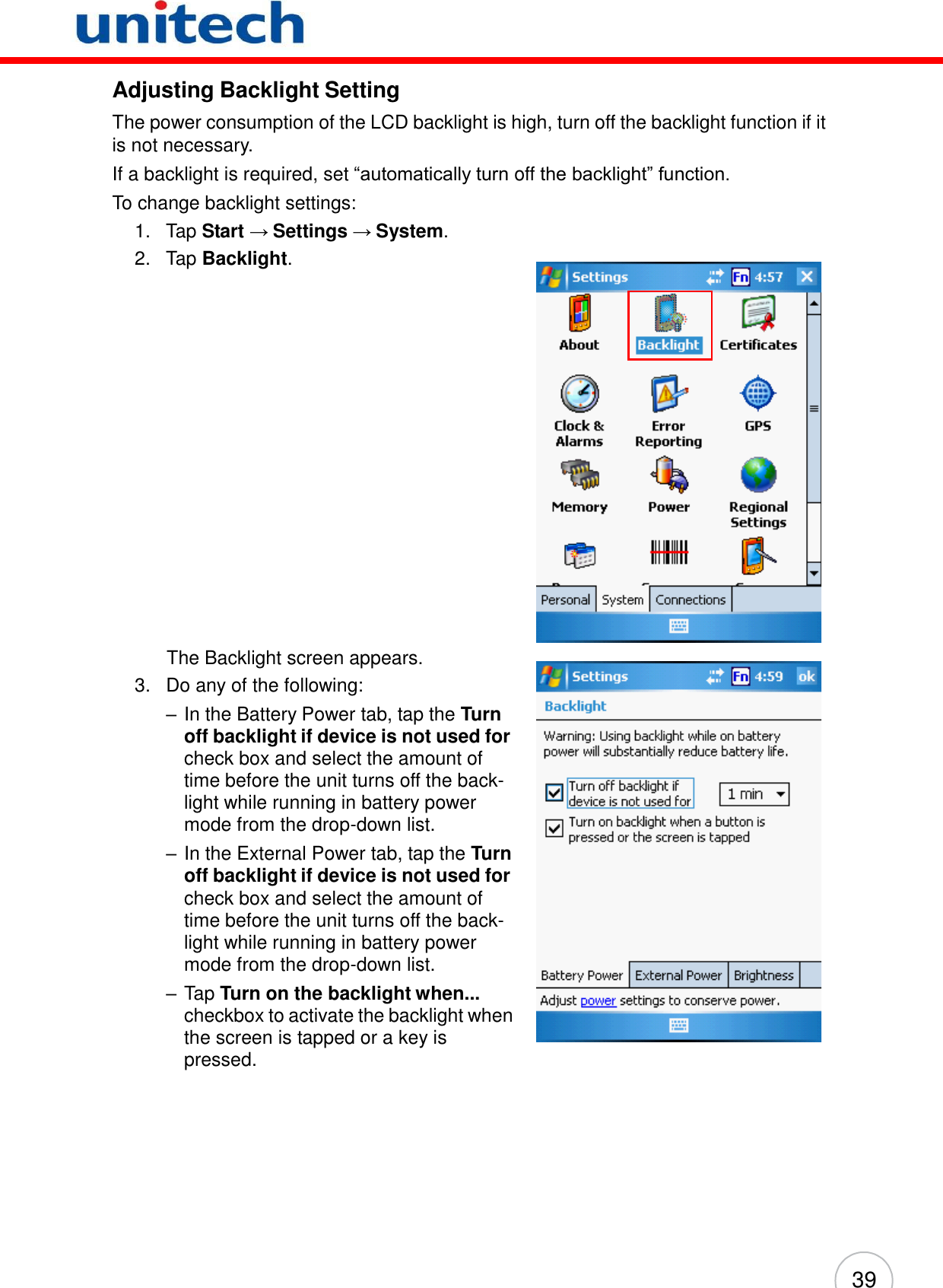 39          Adjusting Backlight Setting  The power consumption of the LCD backlight is high, turn off the backlight function if it is not necessary. If a backlight is required, set ―automatically turn off the backlight‖ function. To change backlight settings: 1.   Tap Start → Settings → System. 2.   Tap Backlight.                         The Backlight screen appears. 3.   Do any of the following: – In the Battery Power tab, tap the Turn off backlight if device is not used for check box and select the amount of time before the unit turns off the back- light while running in battery power mode from the drop-down list. – In the External Power tab, tap the Turn off backlight if device is not used for check box and select the amount of time before the unit turns off the back- light while running in battery power mode from the drop-down list. – Tap Turn on the backlight when... checkbox to activate the backlight when the screen is tapped or a key is pressed. 