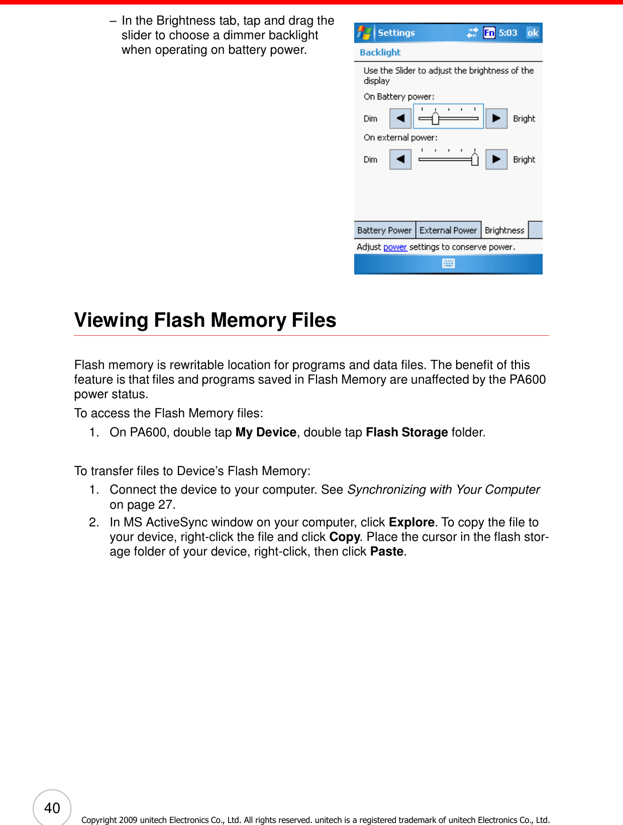 40 Copyright 2009 unitech Electronics Co., Ltd. All rights reserved. unitech is a registered trademark of unitech Electronics Co., Ltd.      – In the Brightness tab, tap and drag the slider to choose a dimmer backlight when operating on battery power.                         Viewing Flash Memory Files   Flash memory is rewritable location for programs and data files. The benefit of this feature is that files and programs saved in Flash Memory are unaffected by the PA600 power status. To access the Flash Memory files: 1.   On PA600, double tap My Device, double tap Flash Storage folder.   To transfer files to Device’s Flash Memory: 1.   Connect the device to your computer. See Synchronizing with Your Computer on page 27. 2.   In MS ActiveSync window on your computer, click Explore. To copy the file to your device, right-click the file and click Copy. Place the cursor in the flash stor- age folder of your device, right-click, then click Paste. 