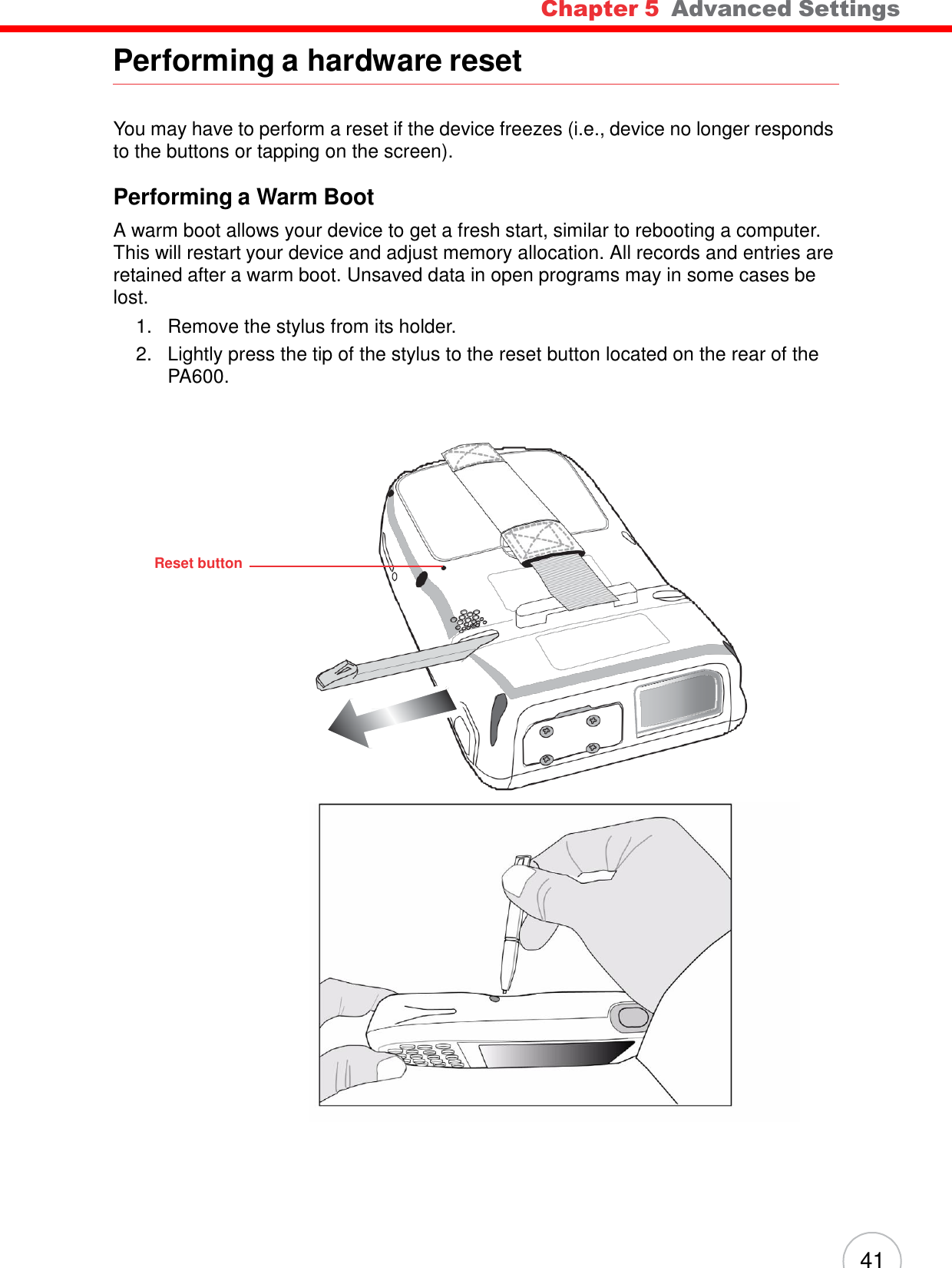 41 Chapter 5  Advanced Settings                Performing a hardware reset    You may have to perform a reset if the device freezes (i.e., device no longer responds to the buttons or tapping on the screen).  Performing a Warm Boot  A warm boot allows your device to get a fresh start, similar to rebooting a computer. This will restart your device and adjust memory allocation. All records and entries are retained after a warm boot. Unsaved data in open programs may in some cases be lost. 1.   Remove the stylus from its holder. 2.   Lightly press the tip of the stylus to the reset button located on the rear of the PA600.           Reset button                