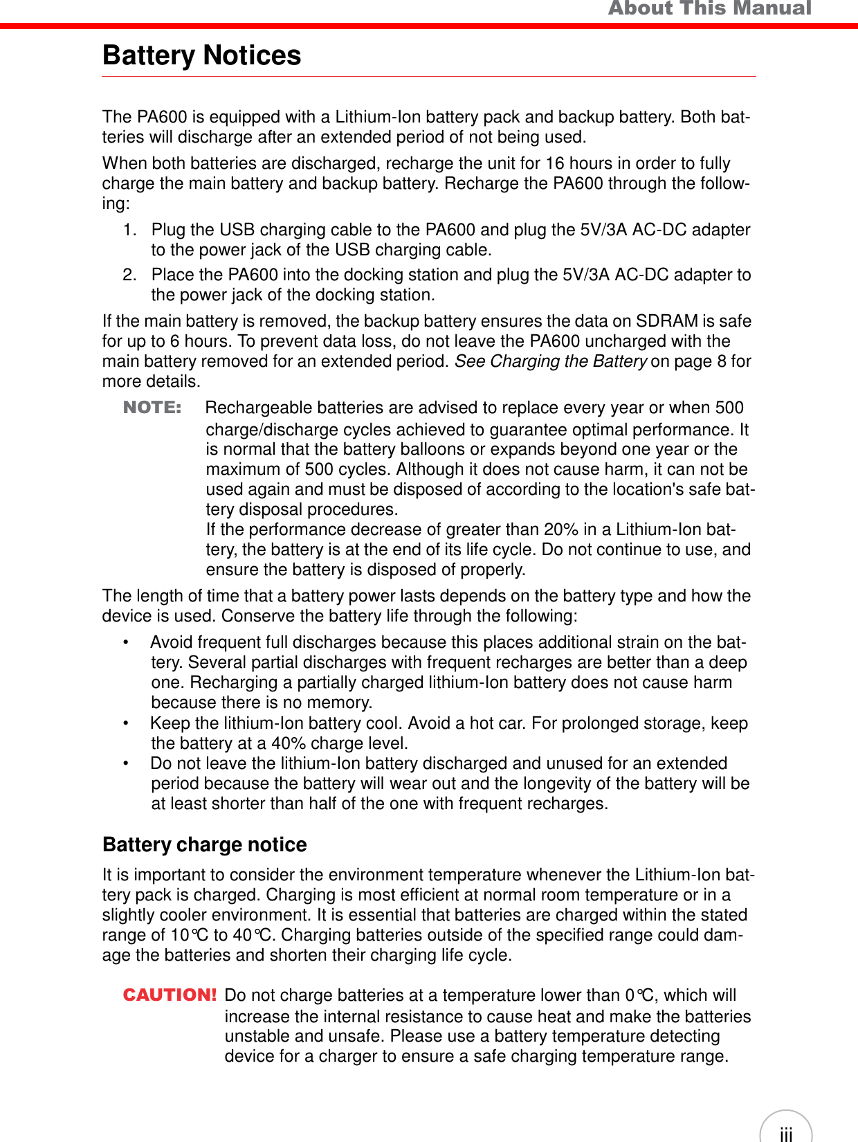 iii      Battery Notices About This Manual   The PA600 is equipped with a Lithium-Ion battery pack and backup battery. Both bat- teries will discharge after an extended period of not being used. When both batteries are discharged, recharge the unit for 16 hours in order to fully charge the main battery and backup battery. Recharge the PA600 through the follow- ing: 1.   Plug the USB charging cable to the PA600 and plug the 5V/3A AC-DC adapter to the power jack of the USB charging cable. 2.   Place the PA600 into the docking station and plug the 5V/3A AC-DC adapter to the power jack of the docking station. If the main battery is removed, the backup battery ensures the data on SDRAM is safe for up to 6 hours. To prevent data loss, do not leave the PA600 uncharged with the main battery removed for an extended period. See Charging the Battery on page 8 for more details. NOTE: Rechargeable batteries are advised to replace every year or when 500 charge/discharge cycles achieved to guarantee optimal performance. It is normal that the battery balloons or expands beyond one year or the maximum of 500 cycles. Although it does not cause harm, it can not be used again and must be disposed of according to the location&apos;s safe bat- tery disposal procedures. If the performance decrease of greater than 20% in a Lithium-Ion bat- tery, the battery is at the end of its life cycle. Do not continue to use, and ensure the battery is disposed of properly. The length of time that a battery power lasts depends on the battery type and how the device is used. Conserve the battery life through the following: •  Avoid frequent full discharges because this places additional strain on the bat- tery. Several partial discharges with frequent recharges are better than a deep one. Recharging a partially charged lithium-Ion battery does not cause harm because there is no memory. •  Keep the lithium-Ion battery cool. Avoid a hot car. For prolonged storage, keep the battery at a 40% charge level. •  Do not leave the lithium-Ion battery discharged and unused for an extended period because the battery will wear out and the longevity of the battery will be at least shorter than half of the one with frequent recharges.  Battery charge notice  It is important to consider the environment temperature whenever the Lithium-Ion bat- tery pack is charged. Charging is most efficient at normal room temperature or in a slightly cooler environment. It is essential that batteries are charged within the stated range of 10°C to 40°C. Charging batteries outside of the specified range could dam- age the batteries and shorten their charging life cycle.  CAUTION! Do not charge batteries at a temperature lower than 0°C, which will increase the internal resistance to cause heat and make the batteries unstable and unsafe. Please use a battery temperature detecting device for a charger to ensure a safe charging temperature range. 