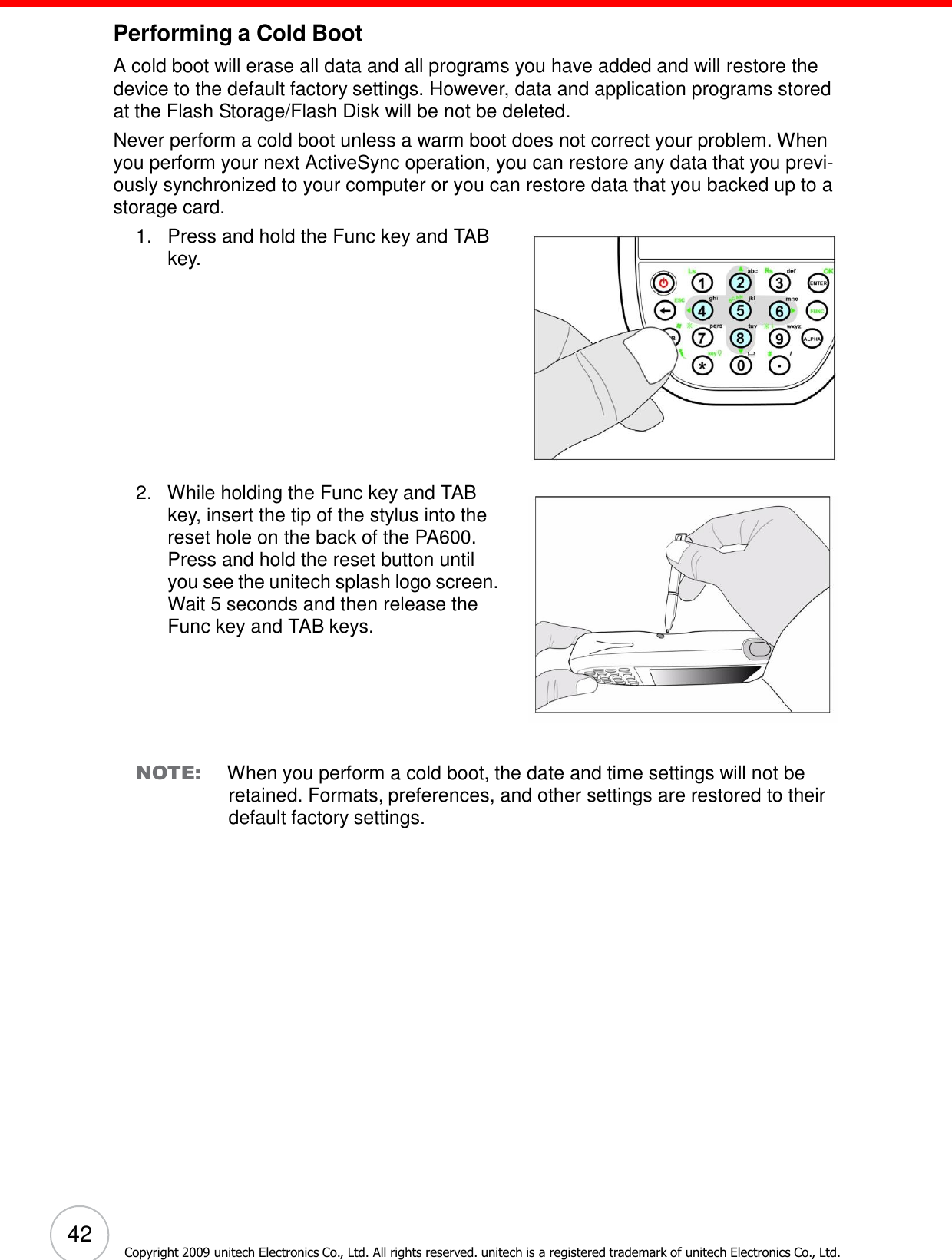 42 Copyright 2009 unitech Electronics Co., Ltd. All rights reserved. unitech is a registered trademark of unitech Electronics Co., Ltd.        Performing a Cold Boot  A cold boot will erase all data and all programs you have added and will restore the device to the default factory settings. However, data and application programs stored at the Flash Storage/Flash Disk will be not be deleted. Never perform a cold boot unless a warm boot does not correct your problem. When you perform your next ActiveSync operation, you can restore any data that you previ- ously synchronized to your computer or you can restore data that you backed up to a storage card. 1.   Press and hold the Func key and TAB key.              2.   While holding the Func key and TAB key, insert the tip of the stylus into the reset hole on the back of the PA600. Press and hold the reset button until you see the unitech splash logo screen. Wait 5 seconds and then release the Func key and TAB keys.         NOTE: When you perform a cold boot, the date and time settings will not be retained. Formats, preferences, and other settings are restored to their default factory settings. 