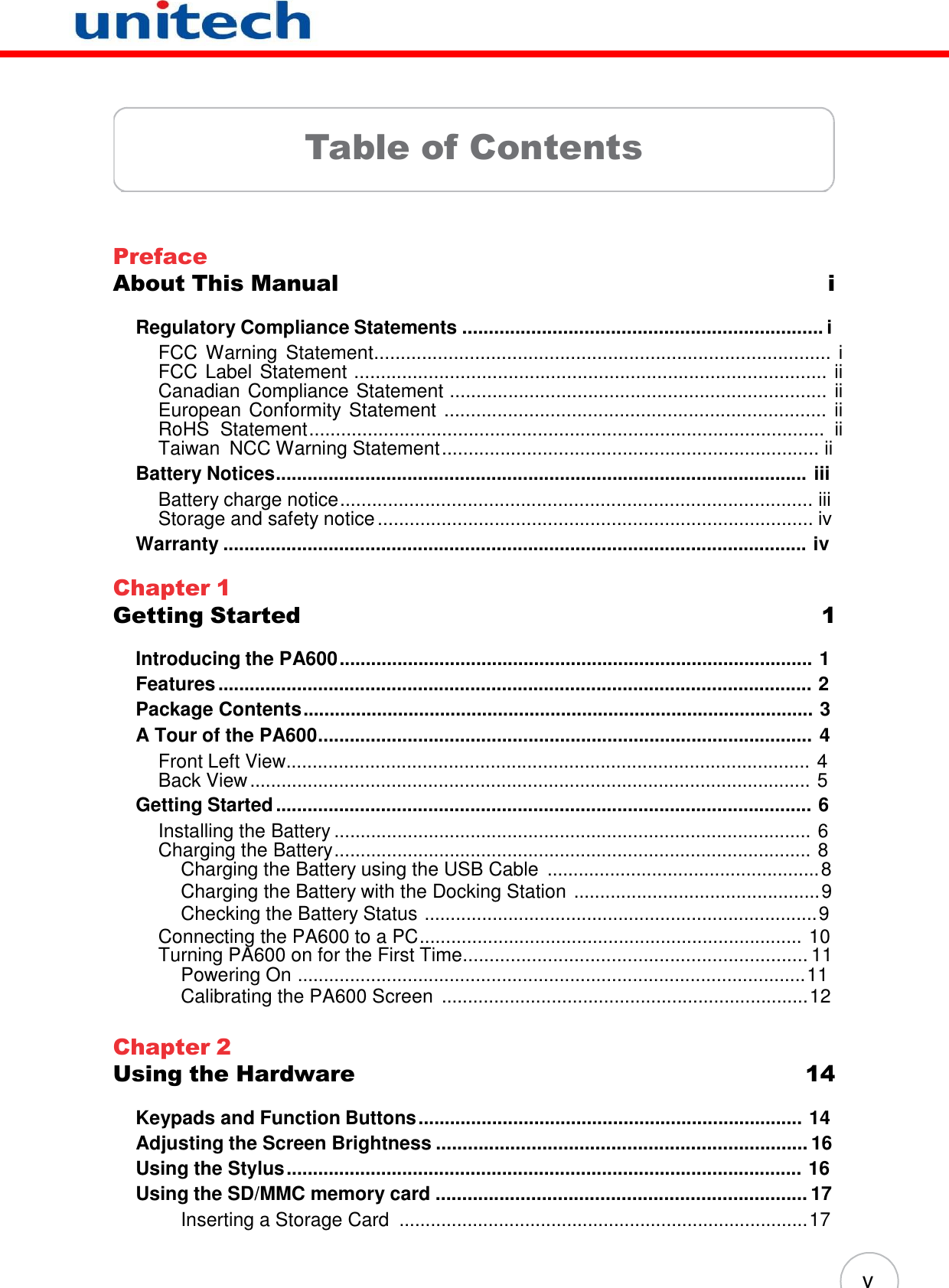 v         Table of Contents      Preface About This Manual  i  Regulatory Compliance Statements .................................................................... i FCC Warning  Statement...................................................................................... i FCC Label Statement ......................................................................................... ii Canadian Compliance Statement ....................................................................... ii European Conformity Statement ........................................................................ ii RoHS  Statement.................................................................................................  ii Taiwan  NCC Warning Statement ....................................................................... ii Battery Notices..................................................................................................... iii Battery charge notice......................................................................................... iii Storage and safety notice .................................................................................. iv Warranty ............................................................................................................... iv  Chapter 1 Getting Started  1  Introducing the PA600 .......................................................................................... 1 Features ................................................................................................................. 2 Package Contents ................................................................................................. 3 A Tour of the PA600.............................................................................................. 4 Front Left View.................................................................................................... 4 Back View ........................................................................................................... 5 Getting Started ...................................................................................................... 6 Installing the Battery ........................................................................................... 6 Charging the Battery........................................................................................... 8 Charging the Battery using the USB Cable .................................................... 8 Charging the Battery with the Docking Station ............................................... 9 Checking the Battery Status ........................................................................... 9 Connecting the PA600 to a PC......................................................................... 10 Turning PA600 on for the First Time................................................................. 11 Powering On ................................................................................................. 11 Calibrating the PA600 Screen ...................................................................... 12  Chapter 2 Using the Hardware  14  Keypads and Function Buttons ......................................................................... 14 Adjusting the Screen Brightness ...................................................................... 16 Using the Stylus .................................................................................................. 16 Using the SD/MMC memory card ...................................................................... 17 Inserting a Storage Card .............................................................................. 17 