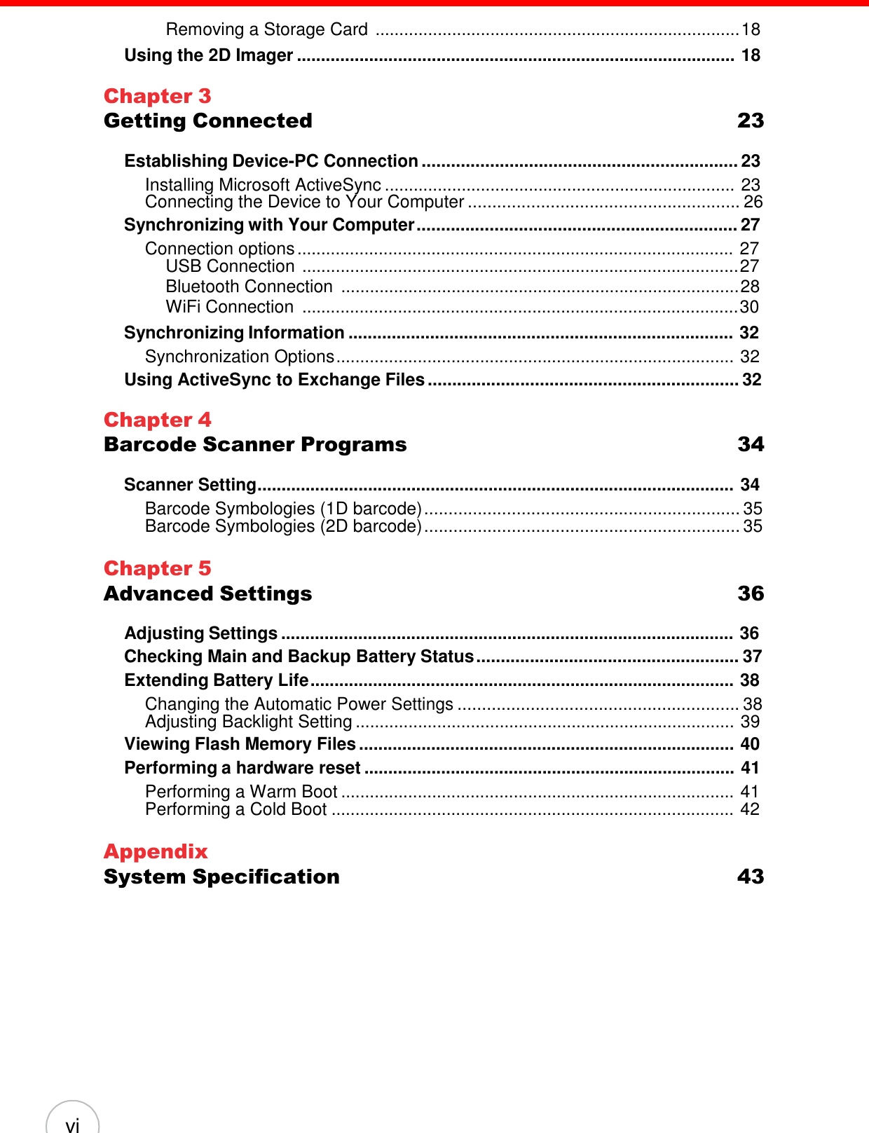 vi    Removing a Storage Card ............................................................................ 18 Using the 2D Imager ........................................................................................... 18  Chapter 3 Getting Connected  23  Establishing Device-PC Connection ................................................................. 23 Installing Microsoft ActiveSync ......................................................................... 23 Connecting the Device to Your Computer ........................................................ 26 Synchronizing with Your Computer .................................................................. 27 Connection options ........................................................................................... 27 USB Connection ........................................................................................... 27 Bluetooth Connection ................................................................................... 28 WiFi Connection ........................................................................................... 30 Synchronizing Information ................................................................................ 32 Synchronization Options ................................................................................... 32 Using ActiveSync to Exchange Files ................................................................ 32  Chapter 4 Barcode Scanner Programs  34  Scanner Setting................................................................................................... 34 Barcode Symbologies (1D barcode) ................................................................. 35 Barcode Symbologies (2D barcode) ................................................................. 35  Chapter 5 Advanced Settings  36  Adjusting Settings .............................................................................................. 36 Checking Main and Backup Battery Status ...................................................... 37 Extending Battery Life ........................................................................................ 38 Changing the Automatic Power Settings .......................................................... 38 Adjusting Backlight Setting ............................................................................... 39 Viewing Flash Memory Files .............................................................................. 40 Performing a hardware reset ............................................................................. 41 Performing a Warm Boot .................................................................................. 41 Performing a Cold Boot .................................................................................... 42  Appendix System Specification  43 