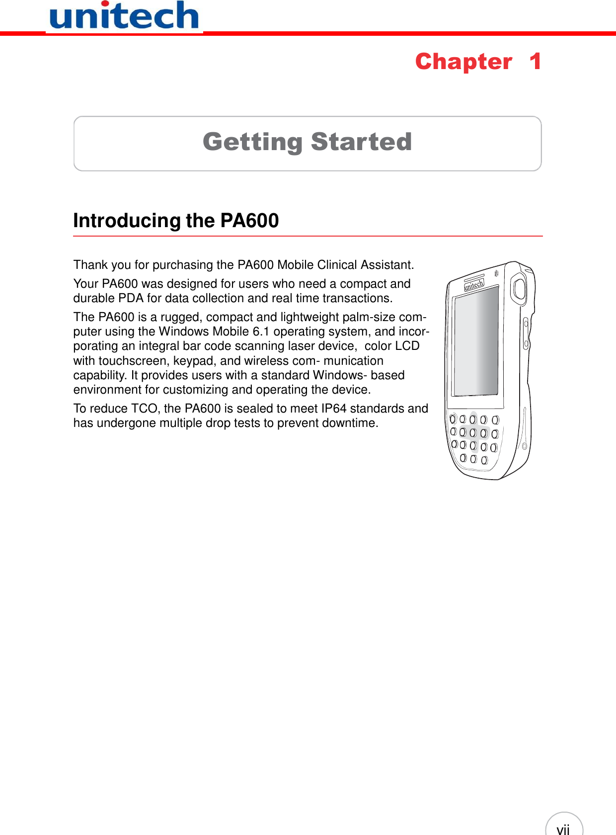 vii         Chapter 1      Getting Started      Introducing the PA600   Thank you for purchasing the PA600 Mobile Clinical Assistant. Your PA600 was designed for users who need a compact and durable PDA for data collection and real time transactions. The PA600 is a rugged, compact and lightweight palm-size com- puter using the Windows Mobile 6.1 operating system, and incor- porating an integral bar code scanning laser device,  color LCD with touchscreen, keypad, and wireless com- munication capability. It provides users with a standard Windows- based environment for customizing and operating the device. To reduce TCO, the PA600 is sealed to meet IP64 standards and has undergone multiple drop tests to prevent downtime. 