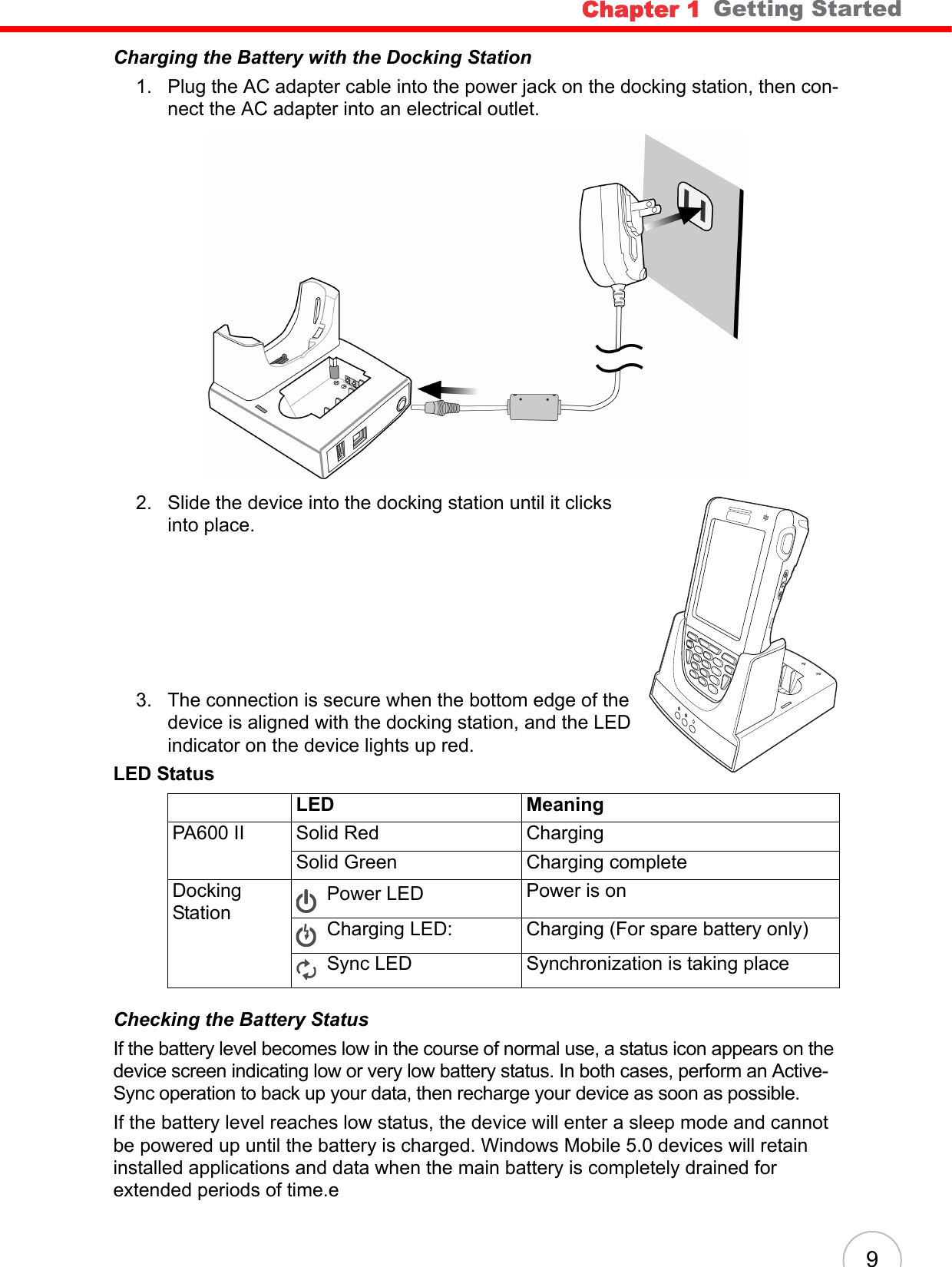 Chapter 1   Getting Started9Charging the Battery with the Docking Station1. Plug the AC adapter cable into the power jack on the docking station, then con-nect the AC adapter into an electrical outlet.2. Slide the device into the docking station until it clicks into place. 3. The connection is secure when the bottom edge of the device is aligned with the docking station, and the LED indicator on the device lights up red.Checking the Battery StatusIf the battery level becomes low in the course of normal use, a status icon appears on the device screen indicating low or very low battery status. In both cases, perform an Active-Sync operation to back up your data, then recharge your device as soon as possible.If the battery level reaches low status, the device will enter a sleep mode and cannot be powered up until the battery is charged. Windows Mobile 5.0 devices will retain installed applications and data when the main battery is completely drained for extended periods of time.eLED StatusLED MeaningPA600 II Solid Red ChargingSolid Green Charging completeDocking StationPower LED  Power is onCharging LED: Charging (For spare battery only)Sync LED Synchronization is taking place