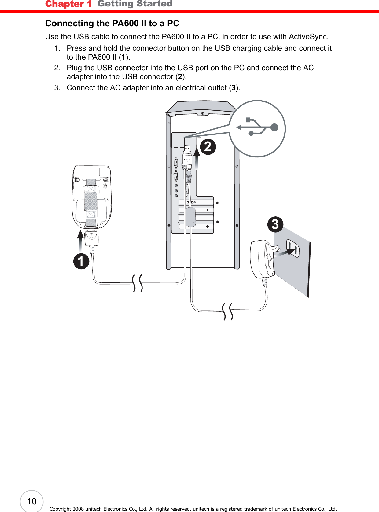 Chapter 1   Getting Started10Copyright 2008 unitech Electronics Co., Ltd. All rights reserved. unitech is a registered trademark of unitech Electronics Co., Ltd.Connecting the PA600 II to a PCUse the USB cable to connect the PA600 II to a PC, in order to use with ActiveSync.1. Press and hold the connector button on the USB charging cable and connect it to the PA600 II (1).2. Plug the USB connector into the USB port on the PC and connect the AC adapter into the USB connector (2).3. Connect the AC adapter into an electrical outlet (3).3 2 1 