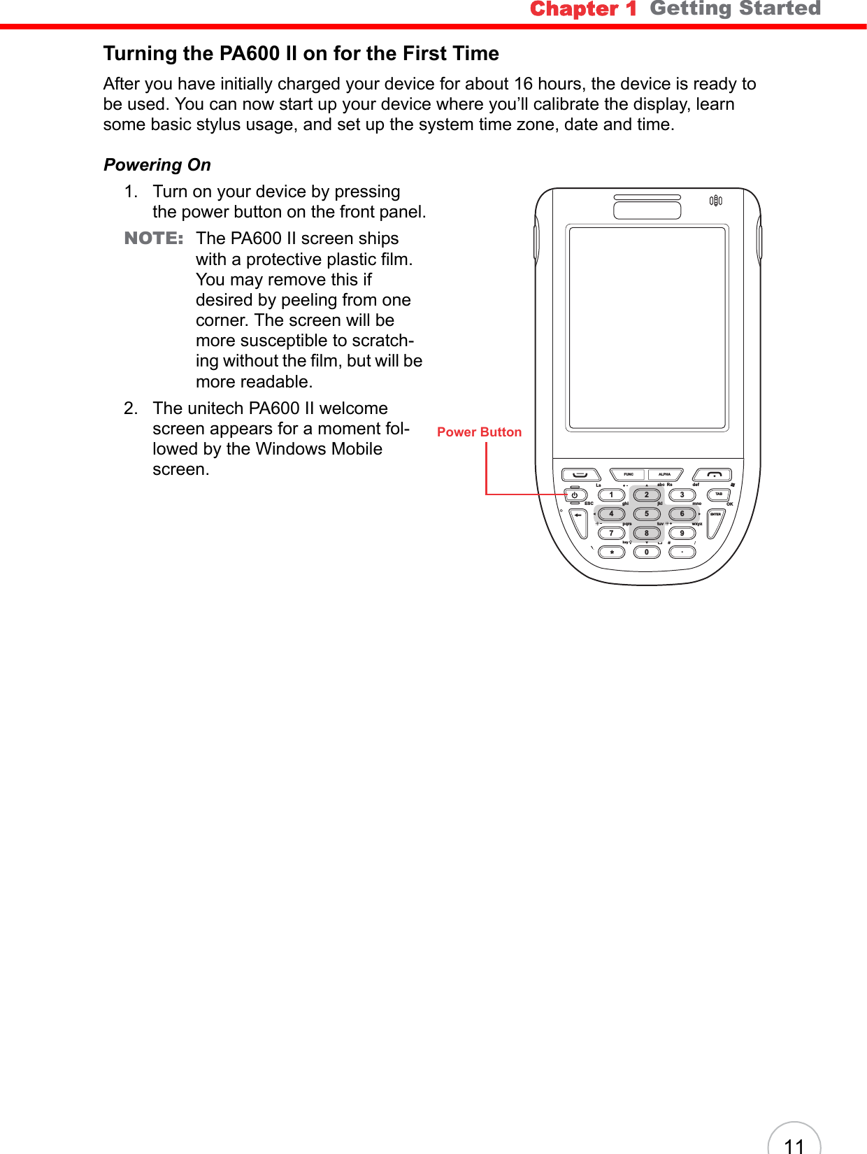 Chapter 1   Getting Started11Turning the PA600 II on for the First TimeAfter you have initially charged your device for about 16 hours, the device is ready to be used. You can now start up your device where you’ll calibrate the display, learn some basic stylus usage, and set up the system time zone, date and time.Powering On1. Turn on your device by pressing the power button on the front panel.NOTE: The PA600 II screen ships with a protective plastic film. You may remove this if desired by peeling from one corner. The screen will be more susceptible to scratch-ing without the film, but will be more readable.2. The unitech PA600 II welcome screen appears for a moment fol-lowed by the Windows Mobile screen. FUNCLsESC ghi jkl mnowxyzENTERTABtuvpqrskeyOKabc Rs defALPHA1472580369.Power Button