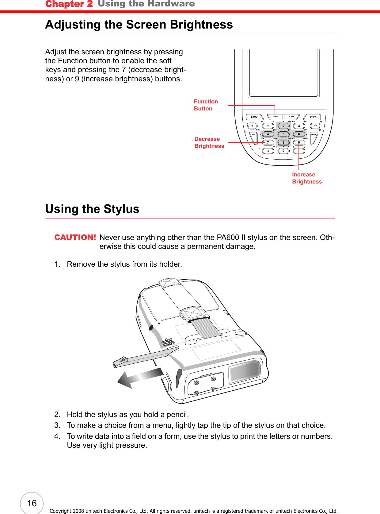 Chapter 2   Using the Hardware16Copyright 2008 unitech Electronics Co., Ltd. All rights reserved. unitech is a registered trademark of unitech Electronics Co., Ltd.Adjusting the Screen BrightnessAdjust the screen brightness by pressing the Function button to enable the soft keys and pressing the 7 (decrease bright-ness) or 9 (increase brightness) buttons.Using the StylusCAUTION! Never use anything other than the PA600 II stylus on the screen. Oth-erwise this could cause a permanent damage.1. Remove the stylus from its holder.2. Hold the stylus as you hold a pencil.3. To make a choice from a menu, lightly tap the tip of the stylus on that choice.4. To write data into a field on a form, use the stylus to print the letters or numbers. Use very light pressure.FUNCLsESC ghi jkl mnowxyzENTERTABtuvpqrskeyOKabc Rs defALPHA1472580369.FunctionButtonIncreaseBrightnessDecreaseBrightness