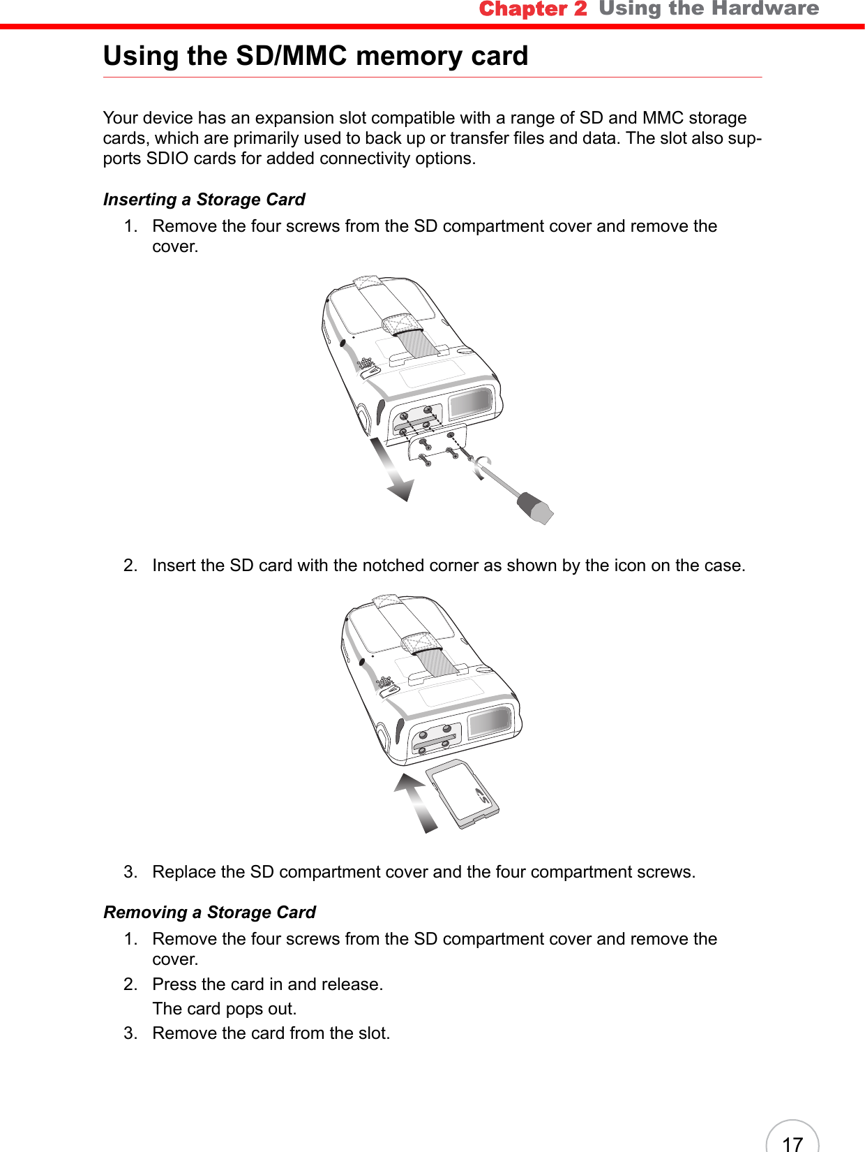 Chapter 2   Using the Hardware17Using the SD/MMC memory cardYour device has an expansion slot compatible with a range of SD and MMC storage cards, which are primarily used to back up or transfer files and data. The slot also sup-ports SDIO cards for added connectivity options.Inserting a Storage Card1. Remove the four screws from the SD compartment cover and remove the cover.2. Insert the SD card with the notched corner as shown by the icon on the case.3. Replace the SD compartment cover and the four compartment screws.Removing a Storage Card1. Remove the four screws from the SD compartment cover and remove the cover.2. Press the card in and release.The card pops out.3. Remove the card from the slot.