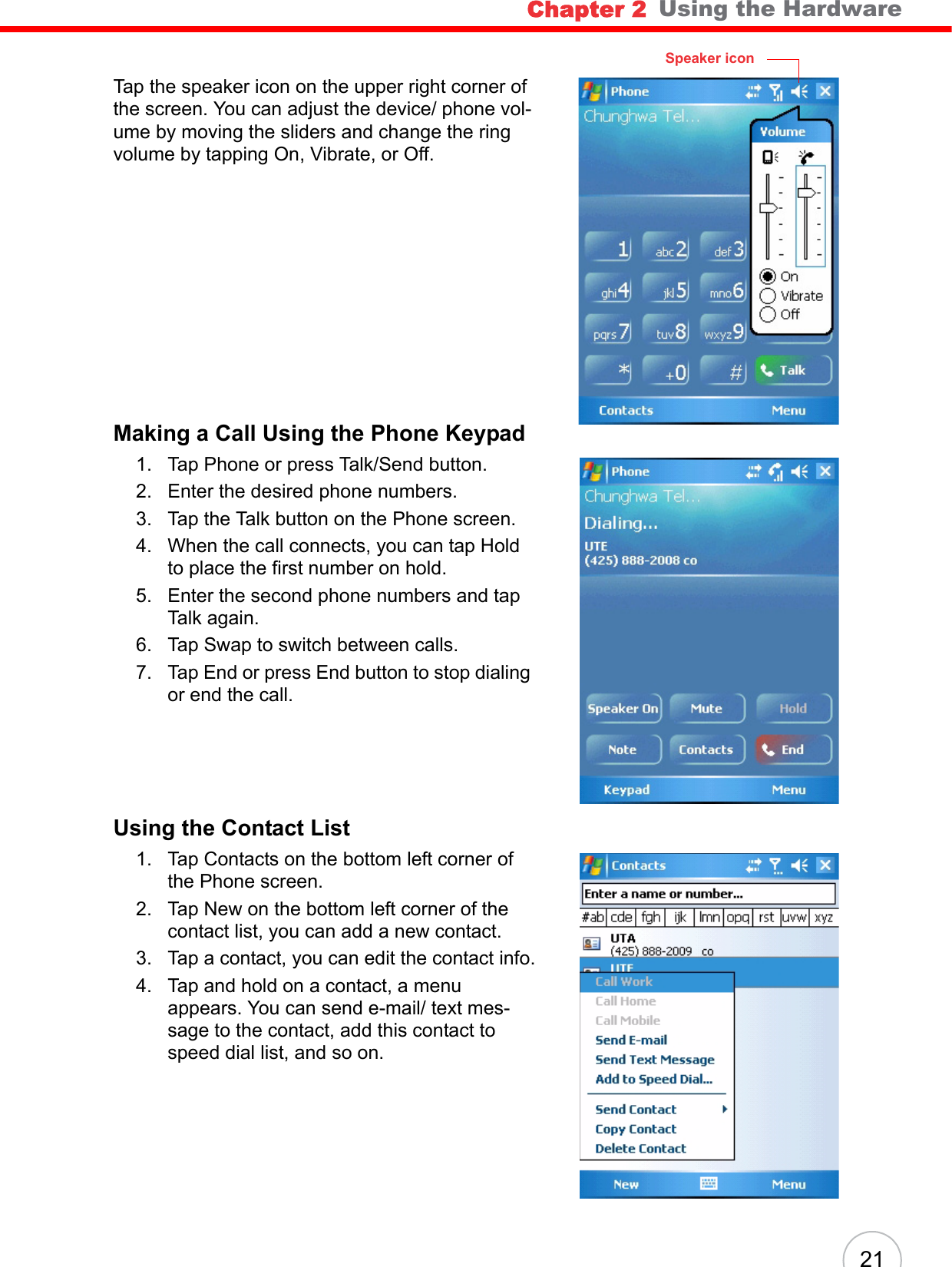 Chapter 2   Using the Hardware21Tap the speaker icon on the upper right corner of the screen. You can adjust the device/ phone vol-ume by moving the sliders and change the ring volume by tapping On, Vibrate, or Off.Making a Call Using the Phone Keypad1. Tap Phone or press Talk/Send button.2. Enter the desired phone numbers.3. Tap the Talk button on the Phone screen.4. When the call connects, you can tap Hold to place the first number on hold.5. Enter the second phone numbers and tap Talk again.6. Tap Swap to switch between calls.7. Tap End or press End button to stop dialing or end the call.Using the Contact List1. Tap Contacts on the bottom left corner of the Phone screen.2. Tap New on the bottom left corner of the contact list, you can add a new contact.3. Tap a contact, you can edit the contact info.4. Tap and hold on a contact, a menu appears. You can send e-mail/ text mes-sage to the contact, add this contact to speed dial list, and so on.Speaker icon