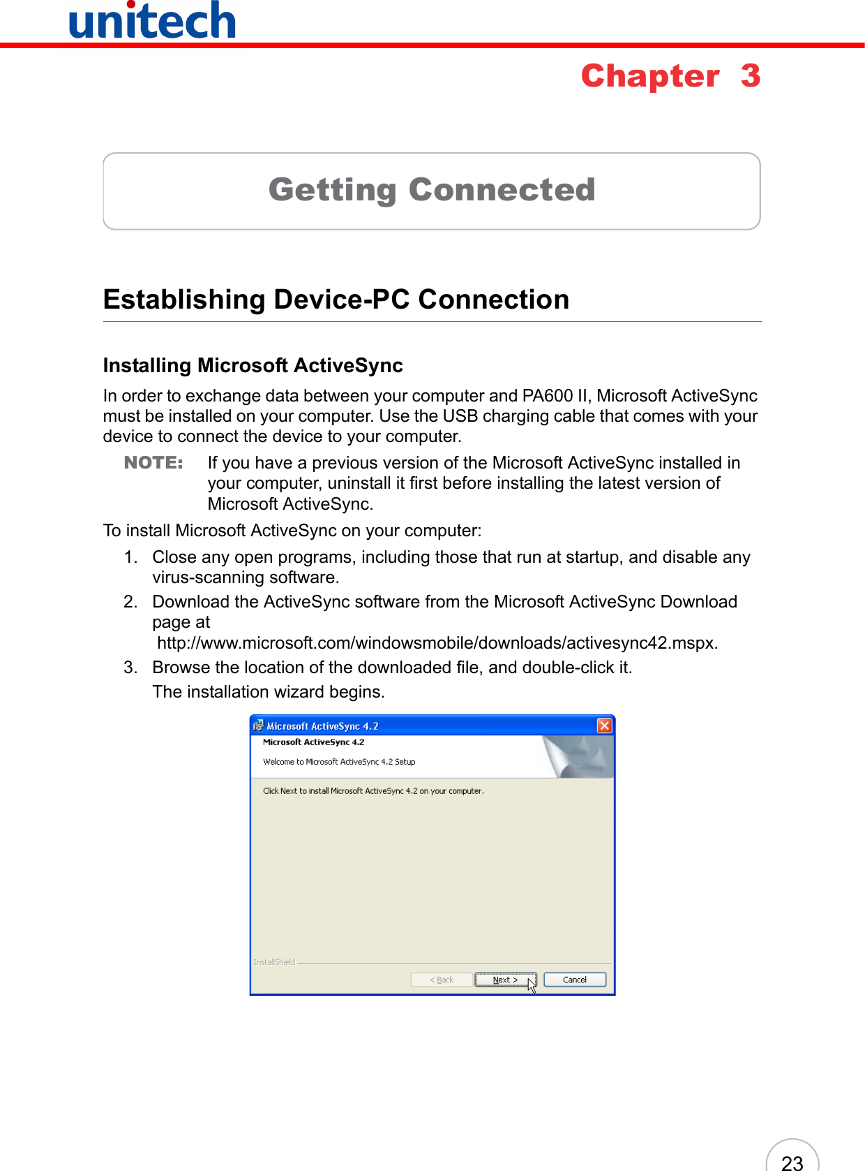 23Chapter  3Getting ConnectedEstablishing Device-PC ConnectionInstalling Microsoft ActiveSyncIn order to exchange data between your computer and PA600 II, Microsoft ActiveSync must be installed on your computer. Use the USB charging cable that comes with your device to connect the device to your computer.NOTE: If you have a previous version of the Microsoft ActiveSync installed in your computer, uninstall it first before installing the latest version of Microsoft ActiveSync.To install Microsoft ActiveSync on your computer:1. Close any open programs, including those that run at startup, and disable any virus-scanning software.2. Download the ActiveSync software from the Microsoft ActiveSync Download page at http://www.microsoft.com/windowsmobile/downloads/activesync42.mspx.3. Browse the location of the downloaded file, and double-click it. The installation wizard begins.