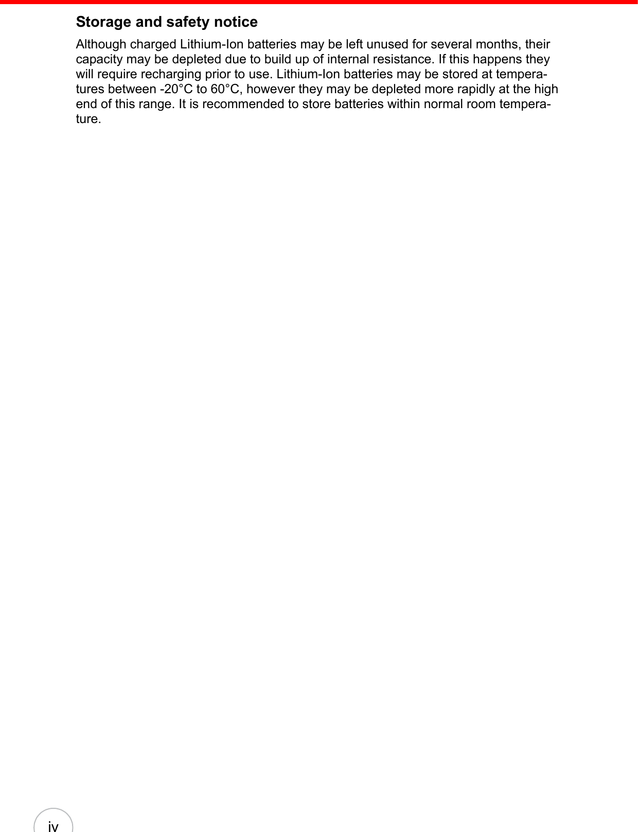 ivStorage and safety noticeAlthough charged Lithium-Ion batteries may be left unused for several months, their capacity may be depleted due to build up of internal resistance. If this happens they will require recharging prior to use. Lithium-Ion batteries may be stored at tempera-tures between -20°C to 60°C, however they may be depleted more rapidly at the high end of this range. It is recommended to store batteries within normal room tempera-ture.
