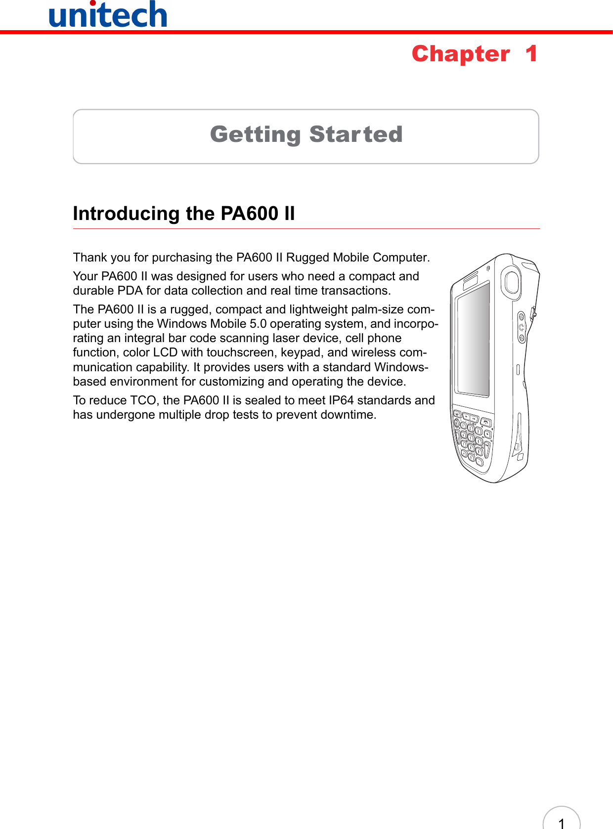 1Chapter  1Getting StartedIntroducing the PA600 IIThank you for purchasing the PA600 II Rugged Mobile Computer.Your PA600 II was designed for users who need a compact and durable PDA for data collection and real time transactions.The PA600 II is a rugged, compact and lightweight palm-size com-puter using the Windows Mobile 5.0 operating system, and incorpo-rating an integral bar code scanning laser device, cell phone function, color LCD with touchscreen, keypad, and wireless com-munication capability. It provides users with a standard Windows-based environment for customizing and operating the device.To reduce TCO, the PA600 II is sealed to meet IP64 standards and has undergone multiple drop tests to prevent downtime.