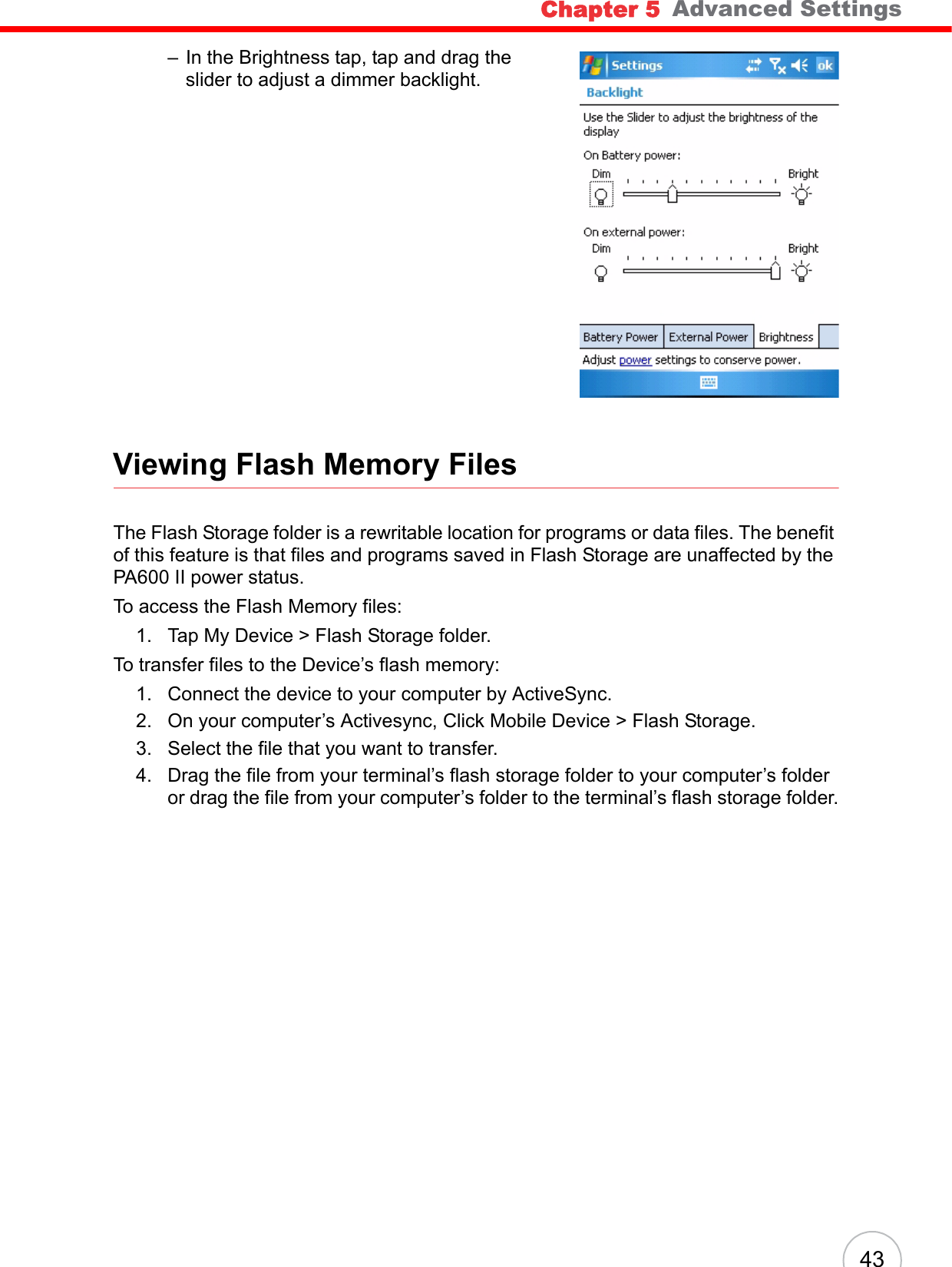 Chapter 5   Advanced Settings43– In the Brightness tap, tap and drag the slider to adjust a dimmer backlight.Viewing Flash Memory FilesThe Flash Storage folder is a rewritable location for programs or data files. The benefit of this feature is that files and programs saved in Flash Storage are unaffected by the PA600 II power status.To access the Flash Memory files:1. Tap My Device > Flash Storage folder.To transfer files to the Device’s flash memory:1. Connect the device to your computer by ActiveSync.2. On your computer’s Activesync, Click Mobile Device > Flash Storage.3. Select the file that you want to transfer.4. Drag the file from your terminal’s flash storage folder to your computer’s folder or drag the file from your computer’s folder to the terminal’s flash storage folder.