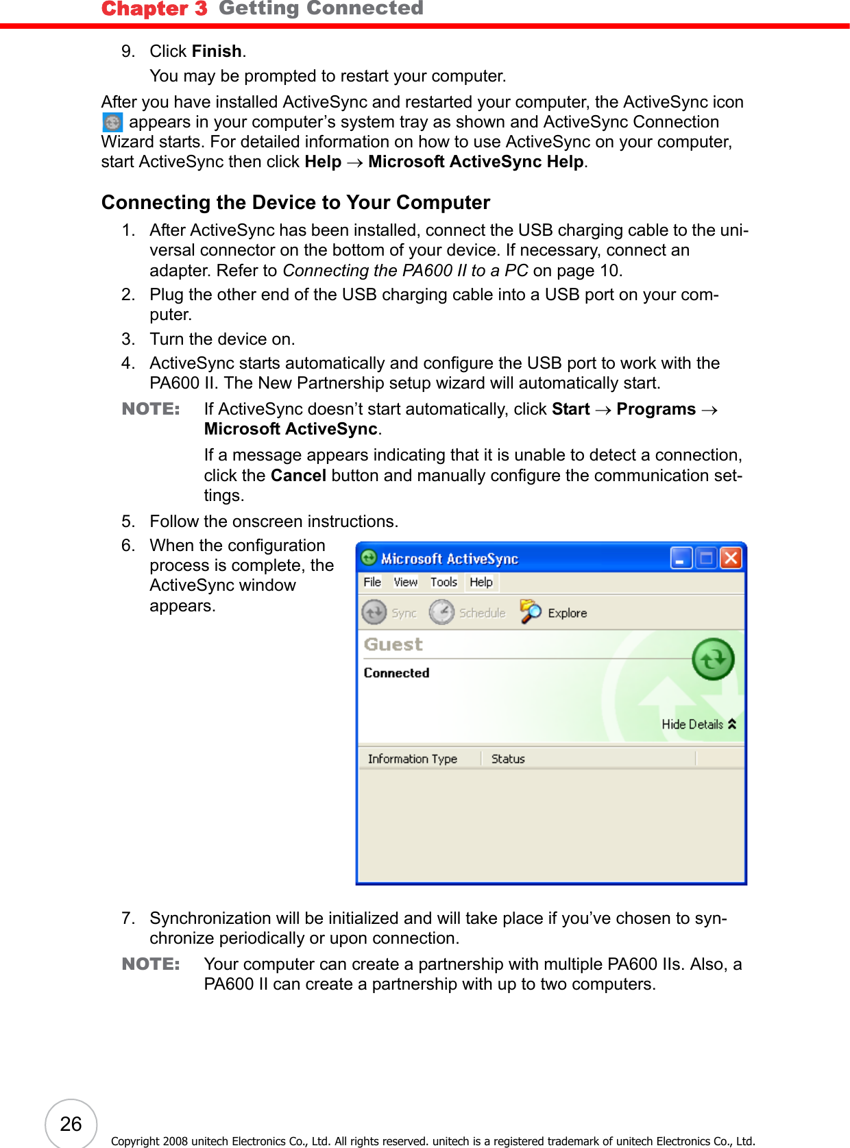 Chapter 3   Getting Connected26Copyright 2008 unitech Electronics Co., Ltd. All rights reserved. unitech is a registered trademark of unitech Electronics Co., Ltd.9. Click Finish. You may be prompted to restart your computer.After you have installed ActiveSync and restarted your computer, the ActiveSync icon  appears in your computer’s system tray as shown and ActiveSync Connection Wizard starts. For detailed information on how to use ActiveSync on your computer, start ActiveSync then click Help → Microsoft ActiveSync Help.Connecting the Device to Your Computer1. After ActiveSync has been installed, connect the USB charging cable to the uni-versal connector on the bottom of your device. If necessary, connect an adapter. Refer to Connecting the PA600 II to a PC on page 10.2. Plug the other end of the USB charging cable into a USB port on your com-puter.3. Turn the device on.4. ActiveSync starts automatically and configure the USB port to work with the PA600 II. The New Partnership setup wizard will automatically start.NOTE: If ActiveSync doesn’t start automatically, click Start → Programs → Microsoft ActiveSync.If a message appears indicating that it is unable to detect a connection, click the Cancel button and manually configure the communication set-tings. 5. Follow the onscreen instructions.6. When the configuration process is complete, the ActiveSync window appears.7. Synchronization will be initialized and will take place if you’ve chosen to syn-chronize periodically or upon connection.NOTE: Your computer can create a partnership with multiple PA600 IIs. Also, a PA600 II can create a partnership with up to two computers.