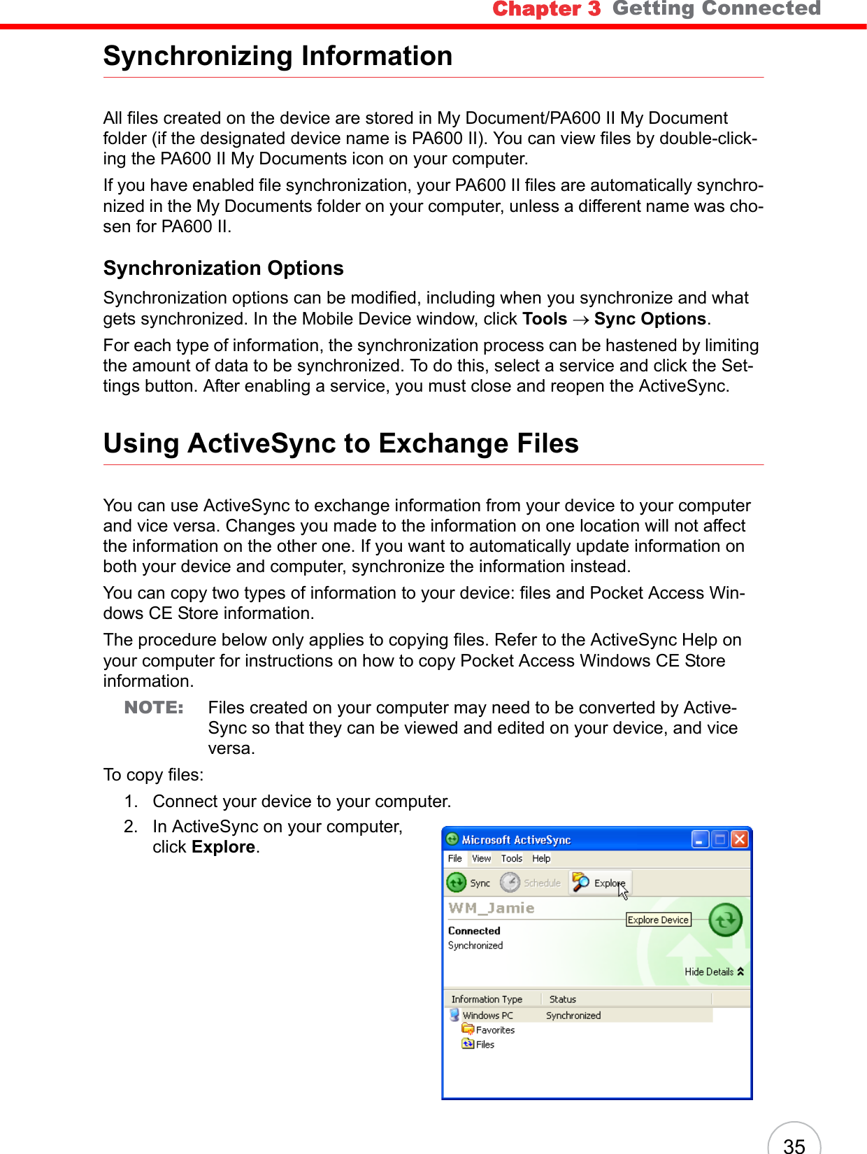 Chapter 3   Getting Connected35Synchronizing InformationAll files created on the device are stored in My Document/PA600 II My Document folder (if the designated device name is PA600 II). You can view files by double-click-ing the PA600 II My Documents icon on your computer.If you have enabled file synchronization, your PA600 II files are automatically synchro-nized in the My Documents folder on your computer, unless a different name was cho-sen for PA600 II.Synchronization OptionsSynchronization options can be modified, including when you synchronize and what gets synchronized. In the Mobile Device window, click Tools → Sync Options.For each type of information, the synchronization process can be hastened by limiting the amount of data to be synchronized. To do this, select a service and click the Set-tings button. After enabling a service, you must close and reopen the ActiveSync.Using ActiveSync to Exchange FilesYou can use ActiveSync to exchange information from your device to your computer and vice versa. Changes you made to the information on one location will not affect the information on the other one. If you want to automatically update information on both your device and computer, synchronize the information instead.You can copy two types of information to your device: files and Pocket Access Win-dows CE Store information.The procedure below only applies to copying files. Refer to the ActiveSync Help on your computer for instructions on how to copy Pocket Access Windows CE Store information.NOTE: Files created on your computer may need to be converted by Active-Sync so that they can be viewed and edited on your device, and vice versa.To copy files:1. Connect your device to your computer.2. In ActiveSync on your computer, click Explore.