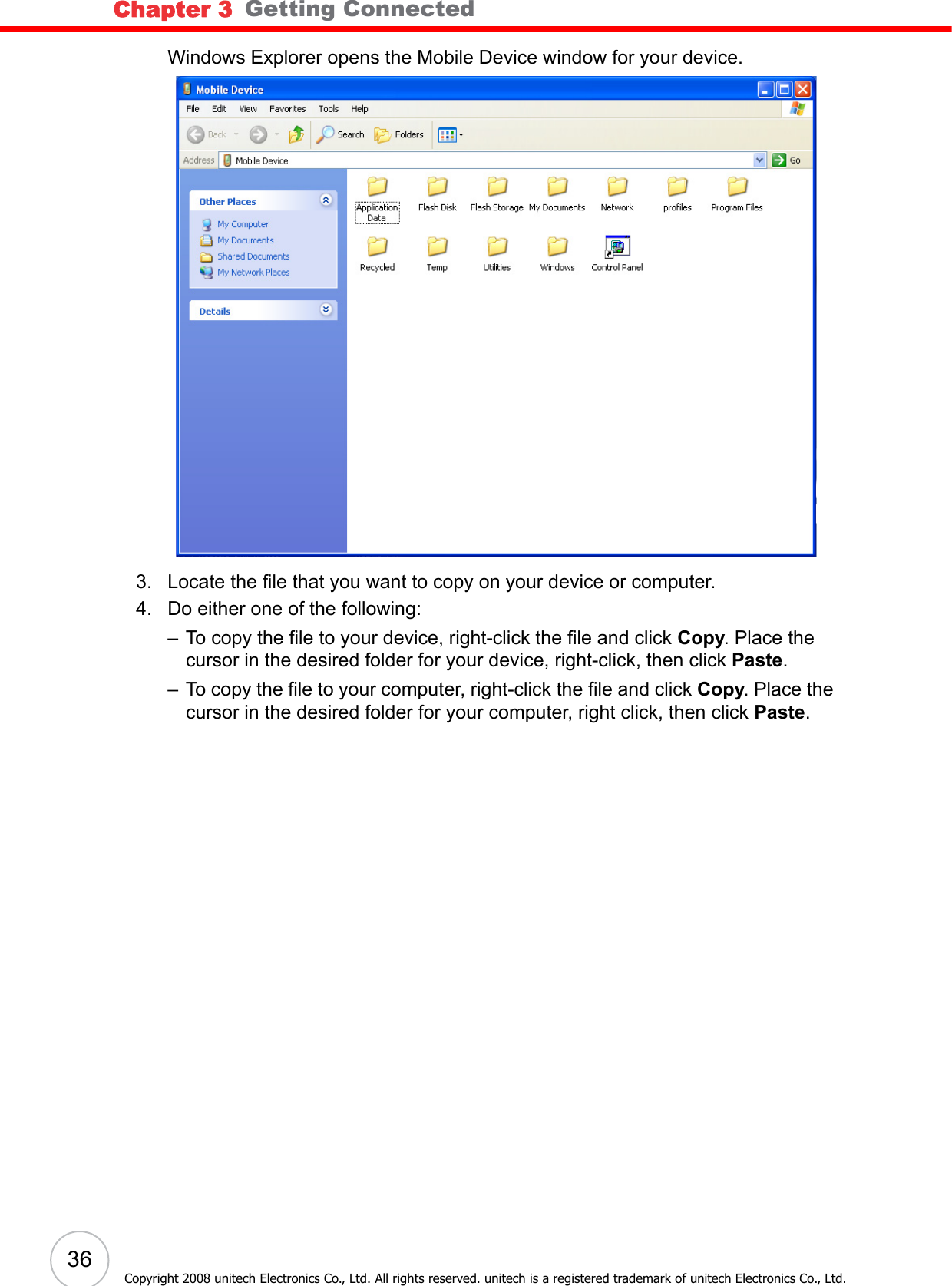 Chapter 3   Getting Connected36Copyright 2008 unitech Electronics Co., Ltd. All rights reserved. unitech is a registered trademark of unitech Electronics Co., Ltd.Windows Explorer opens the Mobile Device window for your device.3. Locate the file that you want to copy on your device or computer.4. Do either one of the following:– To copy the file to your device, right-click the file and click Copy. Place the cursor in the desired folder for your device, right-click, then click Paste.– To copy the file to your computer, right-click the file and click Copy. Place the cursor in the desired folder for your computer, right click, then click Paste.