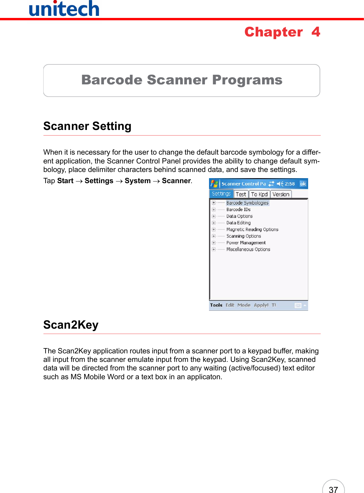 37Chapter  4Barcode Scanner ProgramsScanner SettingWhen it is necessary for the user to change the default barcode symbology for a differ-ent application, the Scanner Control Panel provides the ability to change default sym-bology, place delimiter characters behind scanned data, and save the settings.Tap Start → Settings → System → Scanner.Scan2KeyThe Scan2Key application routes input from a scanner port to a keypad buffer, making all input from the scanner emulate input from the keypad. Using Scan2Key, scanned data will be directed from the scanner port to any waiting (active/focused) text editor such as MS Mobile Word or a text box in an applicaton.