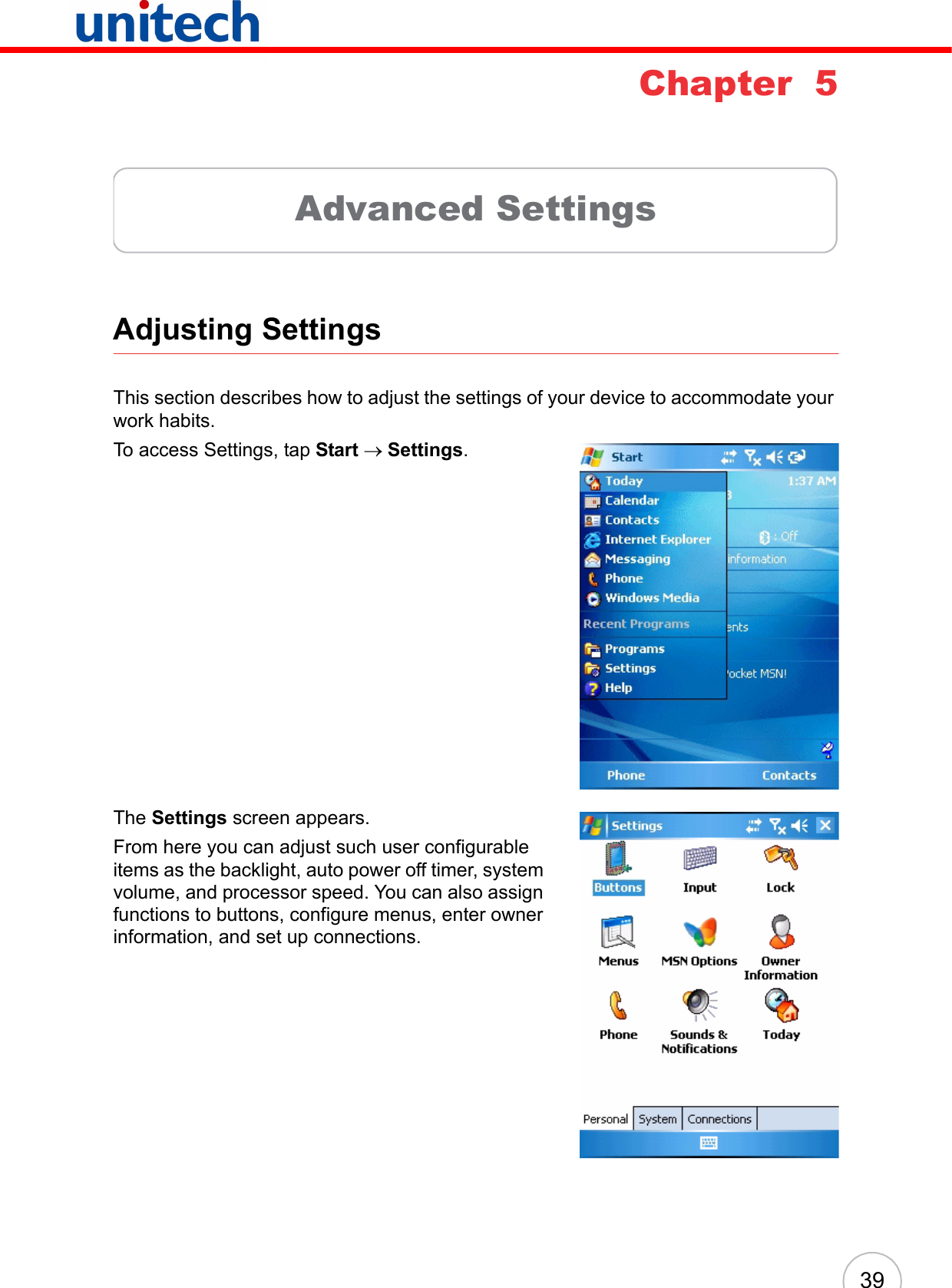 39Chapter  5Advanced SettingsAdjusting SettingsThis section describes how to adjust the settings of your device to accommodate your work habits. To access Settings, tap Start → Settings.The Settings screen appears.From here you can adjust such user configurable items as the backlight, auto power off timer, system volume, and processor speed. You can also assign functions to buttons, configure menus, enter owner information, and set up connections.